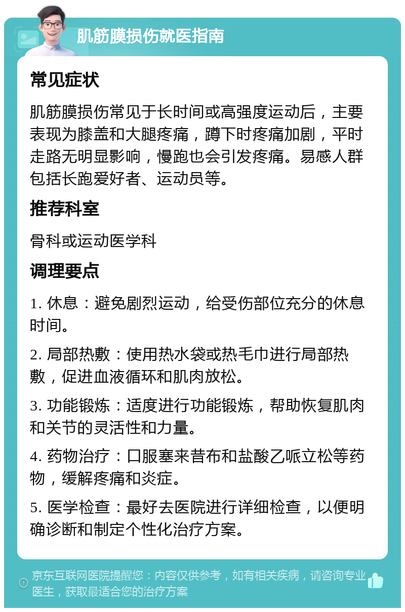 肌筋膜损伤就医指南 常见症状 肌筋膜损伤常见于长时间或高强度运动后，主要表现为膝盖和大腿疼痛，蹲下时疼痛加剧，平时走路无明显影响，慢跑也会引发疼痛。易感人群包括长跑爱好者、运动员等。 推荐科室 骨科或运动医学科 调理要点 1. 休息：避免剧烈运动，给受伤部位充分的休息时间。 2. 局部热敷：使用热水袋或热毛巾进行局部热敷，促进血液循环和肌肉放松。 3. 功能锻炼：适度进行功能锻炼，帮助恢复肌肉和关节的灵活性和力量。 4. 药物治疗：口服塞来昔布和盐酸乙哌立松等药物，缓解疼痛和炎症。 5. 医学检查：最好去医院进行详细检查，以便明确诊断和制定个性化治疗方案。