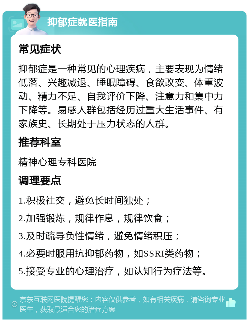 抑郁症就医指南 常见症状 抑郁症是一种常见的心理疾病，主要表现为情绪低落、兴趣减退、睡眠障碍、食欲改变、体重波动、精力不足、自我评价下降、注意力和集中力下降等。易感人群包括经历过重大生活事件、有家族史、长期处于压力状态的人群。 推荐科室 精神心理专科医院 调理要点 1.积极社交，避免长时间独处； 2.加强锻炼，规律作息，规律饮食； 3.及时疏导负性情绪，避免情绪积压； 4.必要时服用抗抑郁药物，如SSRI类药物； 5.接受专业的心理治疗，如认知行为疗法等。