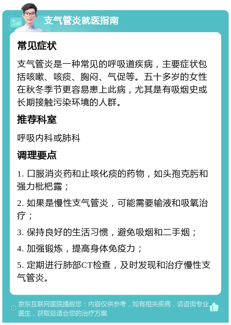 支气管炎就医指南 常见症状 支气管炎是一种常见的呼吸道疾病，主要症状包括咳嗽、咳痰、胸闷、气促等。五十多岁的女性在秋冬季节更容易患上此病，尤其是有吸烟史或长期接触污染环境的人群。 推荐科室 呼吸内科或肺科 调理要点 1. 口服消炎药和止咳化痰的药物，如头孢克肟和强力枇杷露； 2. 如果是慢性支气管炎，可能需要输液和吸氧治疗； 3. 保持良好的生活习惯，避免吸烟和二手烟； 4. 加强锻炼，提高身体免疫力； 5. 定期进行肺部CT检查，及时发现和治疗慢性支气管炎。