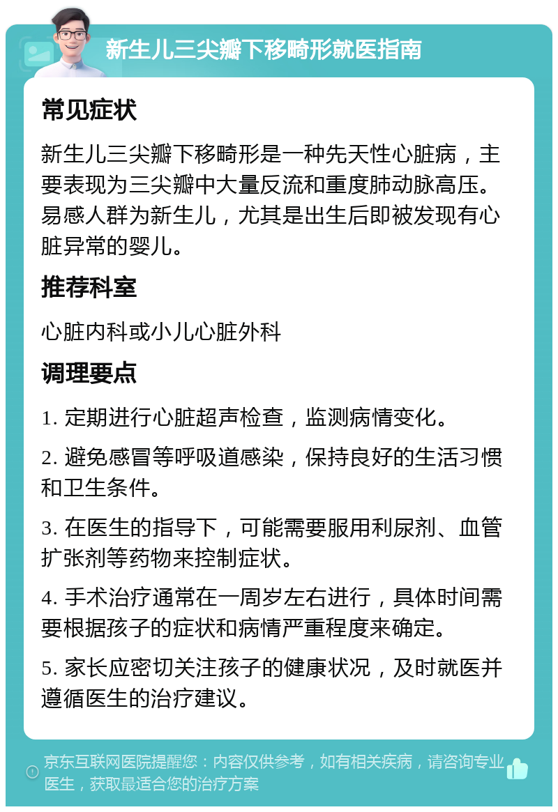 新生儿三尖瓣下移畸形就医指南 常见症状 新生儿三尖瓣下移畸形是一种先天性心脏病，主要表现为三尖瓣中大量反流和重度肺动脉高压。易感人群为新生儿，尤其是出生后即被发现有心脏异常的婴儿。 推荐科室 心脏内科或小儿心脏外科 调理要点 1. 定期进行心脏超声检查，监测病情变化。 2. 避免感冒等呼吸道感染，保持良好的生活习惯和卫生条件。 3. 在医生的指导下，可能需要服用利尿剂、血管扩张剂等药物来控制症状。 4. 手术治疗通常在一周岁左右进行，具体时间需要根据孩子的症状和病情严重程度来确定。 5. 家长应密切关注孩子的健康状况，及时就医并遵循医生的治疗建议。