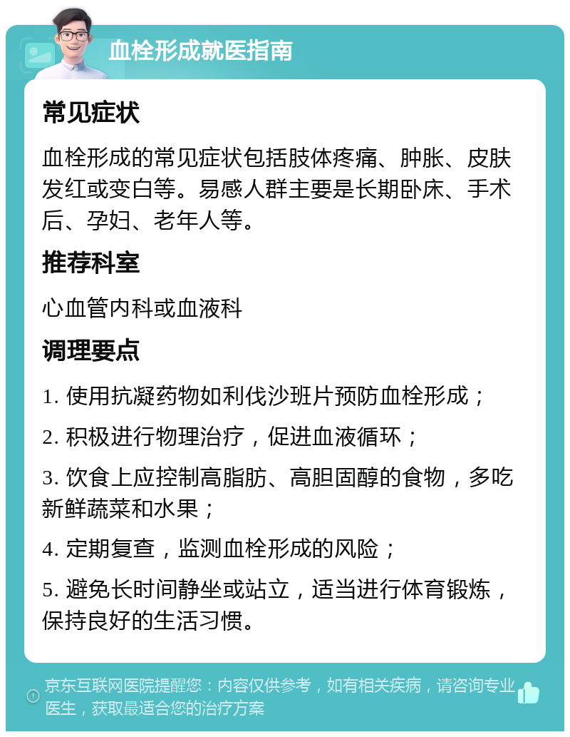 血栓形成就医指南 常见症状 血栓形成的常见症状包括肢体疼痛、肿胀、皮肤发红或变白等。易感人群主要是长期卧床、手术后、孕妇、老年人等。 推荐科室 心血管内科或血液科 调理要点 1. 使用抗凝药物如利伐沙班片预防血栓形成； 2. 积极进行物理治疗，促进血液循环； 3. 饮食上应控制高脂肪、高胆固醇的食物，多吃新鲜蔬菜和水果； 4. 定期复查，监测血栓形成的风险； 5. 避免长时间静坐或站立，适当进行体育锻炼，保持良好的生活习惯。