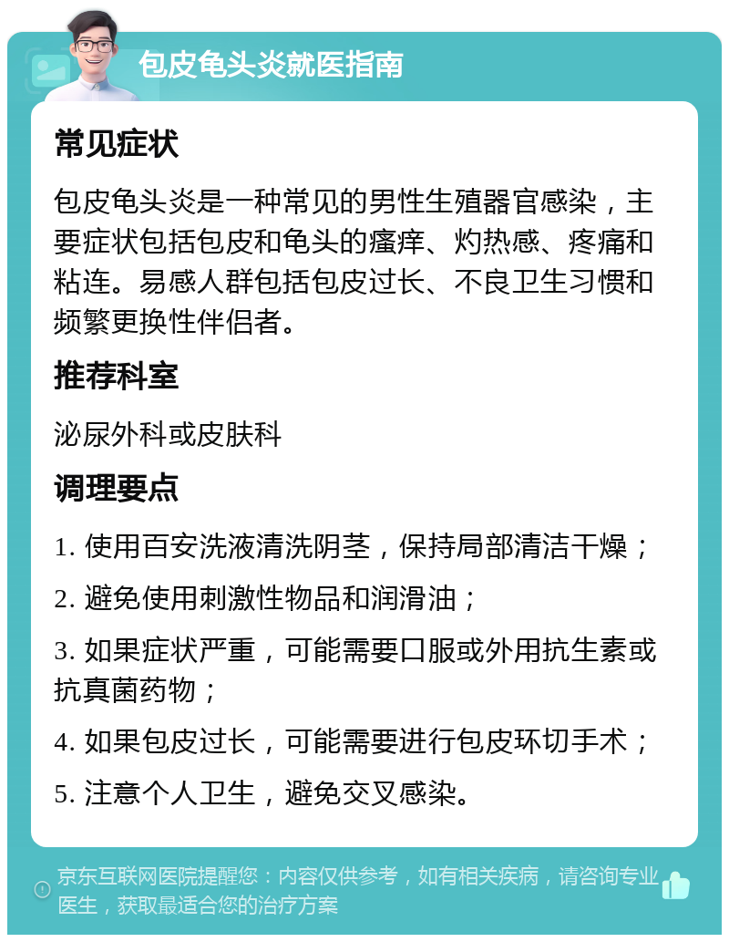 包皮龟头炎就医指南 常见症状 包皮龟头炎是一种常见的男性生殖器官感染，主要症状包括包皮和龟头的瘙痒、灼热感、疼痛和粘连。易感人群包括包皮过长、不良卫生习惯和频繁更换性伴侣者。 推荐科室 泌尿外科或皮肤科 调理要点 1. 使用百安洗液清洗阴茎，保持局部清洁干燥； 2. 避免使用刺激性物品和润滑油； 3. 如果症状严重，可能需要口服或外用抗生素或抗真菌药物； 4. 如果包皮过长，可能需要进行包皮环切手术； 5. 注意个人卫生，避免交叉感染。