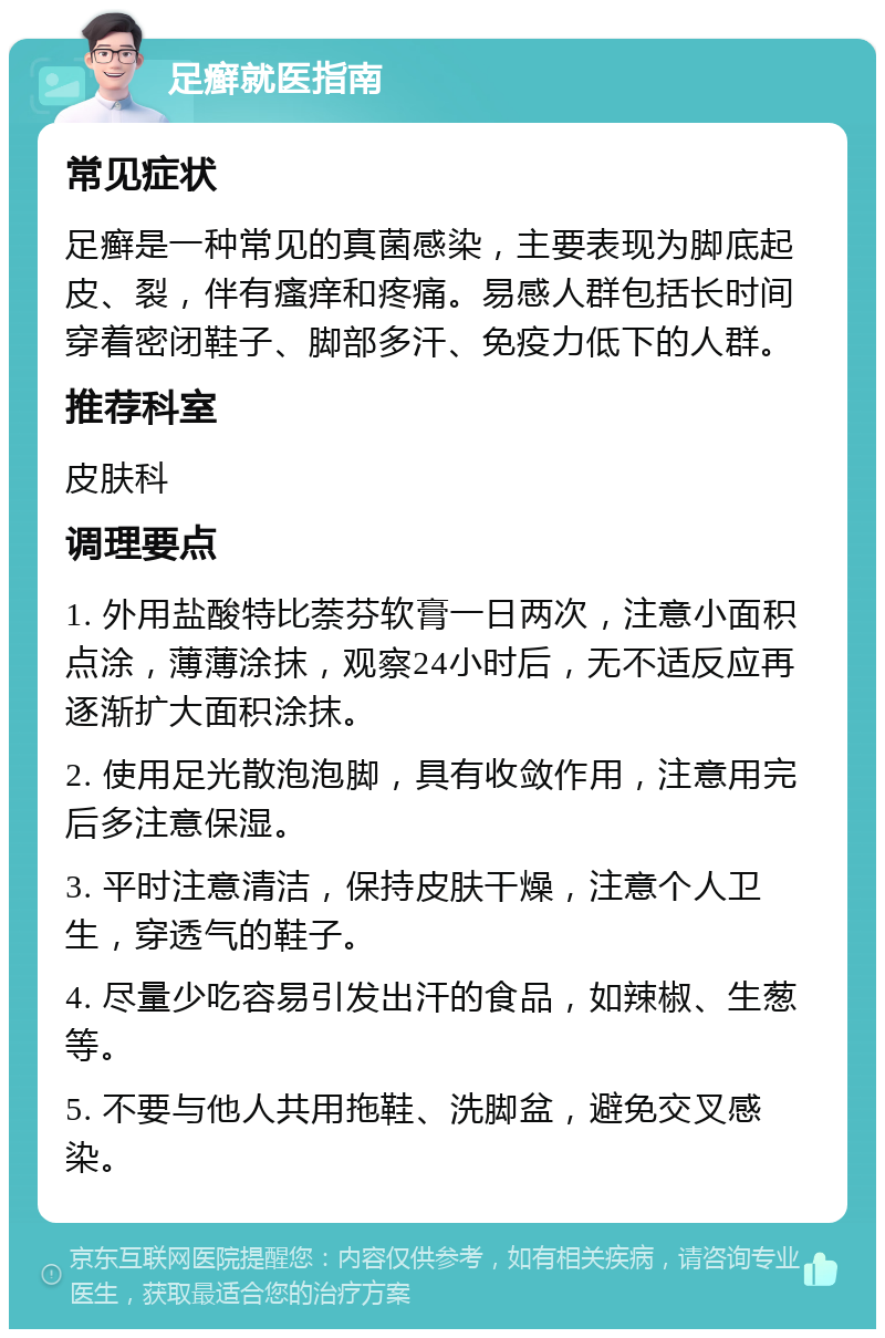 足癣就医指南 常见症状 足癣是一种常见的真菌感染，主要表现为脚底起皮、裂，伴有瘙痒和疼痛。易感人群包括长时间穿着密闭鞋子、脚部多汗、免疫力低下的人群。 推荐科室 皮肤科 调理要点 1. 外用盐酸特比萘芬软膏一日两次，注意小面积点涂，薄薄涂抹，观察24小时后，无不适反应再逐渐扩大面积涂抹。 2. 使用足光散泡泡脚，具有收敛作用，注意用完后多注意保湿。 3. 平时注意清洁，保持皮肤干燥，注意个人卫生，穿透气的鞋子。 4. 尽量少吃容易引发出汗的食品，如辣椒、生葱等。 5. 不要与他人共用拖鞋、洗脚盆，避免交叉感染。