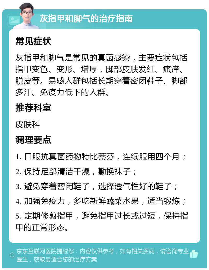 灰指甲和脚气的治疗指南 常见症状 灰指甲和脚气是常见的真菌感染，主要症状包括指甲变色、变形、增厚，脚部皮肤发红、瘙痒、脱皮等。易感人群包括长期穿着密闭鞋子、脚部多汗、免疫力低下的人群。 推荐科室 皮肤科 调理要点 1. 口服抗真菌药物特比萘芬，连续服用四个月； 2. 保持足部清洁干燥，勤换袜子； 3. 避免穿着密闭鞋子，选择透气性好的鞋子； 4. 加强免疫力，多吃新鲜蔬菜水果，适当锻炼； 5. 定期修剪指甲，避免指甲过长或过短，保持指甲的正常形态。