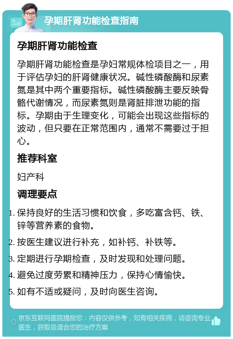 孕期肝肾功能检查指南 孕期肝肾功能检查 孕期肝肾功能检查是孕妇常规体检项目之一，用于评估孕妇的肝肾健康状况。碱性磷酸酶和尿素氮是其中两个重要指标。碱性磷酸酶主要反映骨骼代谢情况，而尿素氮则是肾脏排泄功能的指标。孕期由于生理变化，可能会出现这些指标的波动，但只要在正常范围内，通常不需要过于担心。 推荐科室 妇产科 调理要点 保持良好的生活习惯和饮食，多吃富含钙、铁、锌等营养素的食物。 按医生建议进行补充，如补钙、补铁等。 定期进行孕期检查，及时发现和处理问题。 避免过度劳累和精神压力，保持心情愉快。 如有不适或疑问，及时向医生咨询。