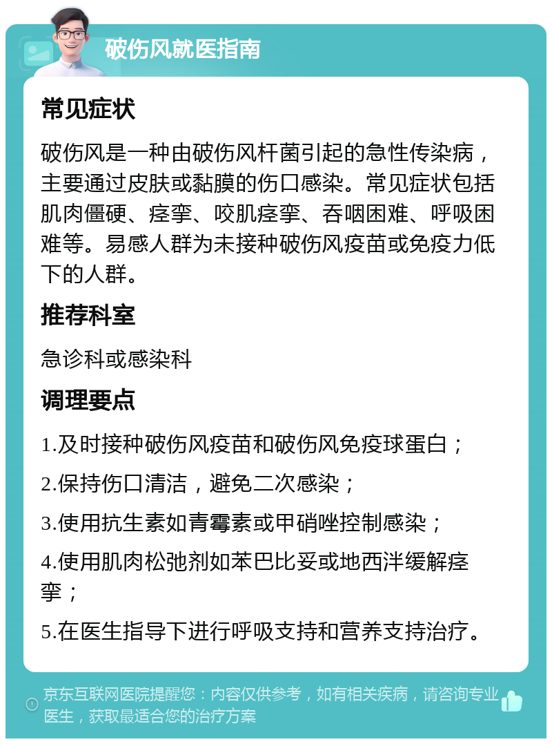 破伤风就医指南 常见症状 破伤风是一种由破伤风杆菌引起的急性传染病，主要通过皮肤或黏膜的伤口感染。常见症状包括肌肉僵硬、痉挛、咬肌痉挛、吞咽困难、呼吸困难等。易感人群为未接种破伤风疫苗或免疫力低下的人群。 推荐科室 急诊科或感染科 调理要点 1.及时接种破伤风疫苗和破伤风免疫球蛋白； 2.保持伤口清洁，避免二次感染； 3.使用抗生素如青霉素或甲硝唑控制感染； 4.使用肌肉松弛剂如苯巴比妥或地西泮缓解痉挛； 5.在医生指导下进行呼吸支持和营养支持治疗。