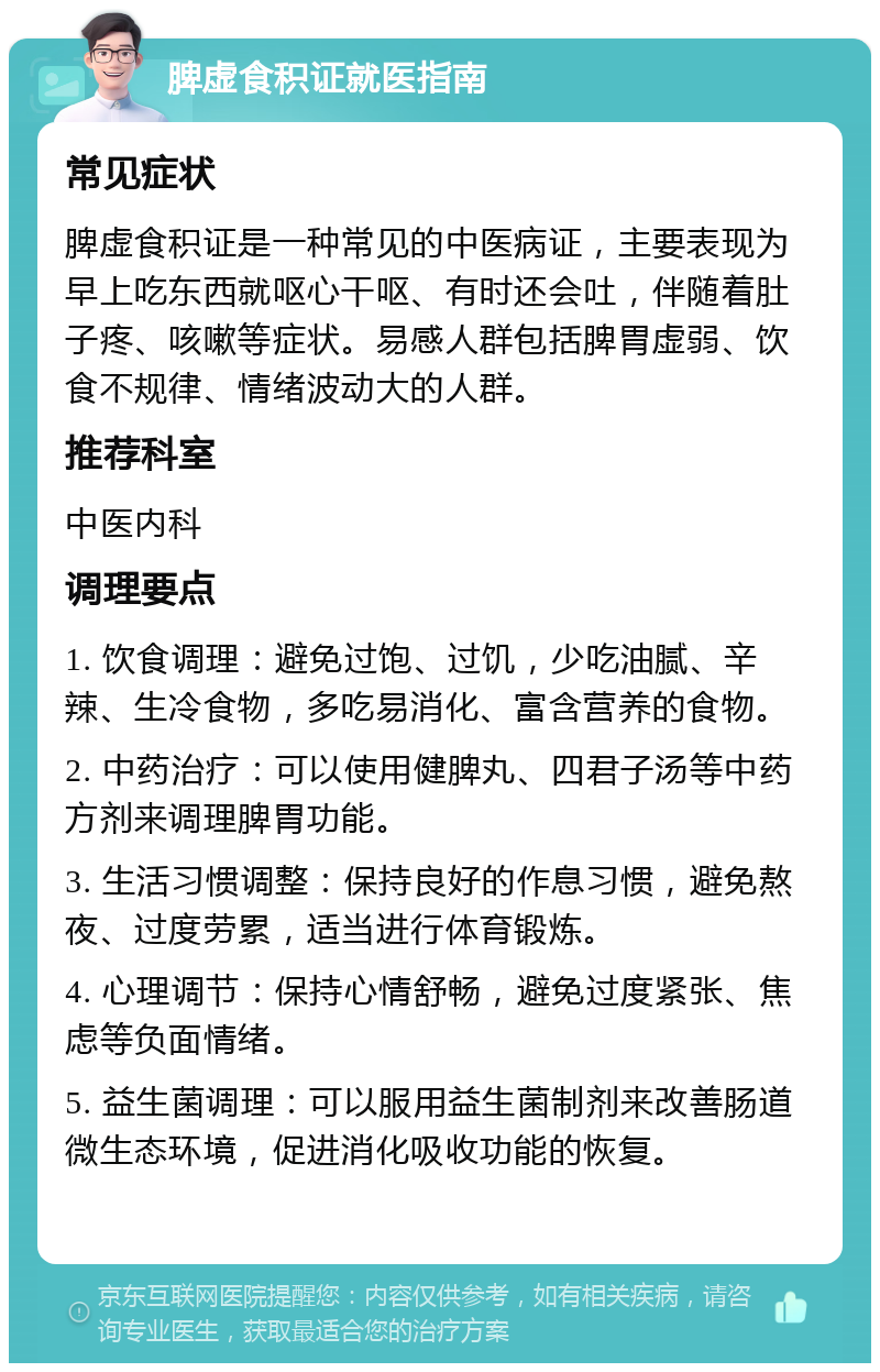 脾虚食积证就医指南 常见症状 脾虚食积证是一种常见的中医病证，主要表现为早上吃东西就呕心干呕、有时还会吐，伴随着肚子疼、咳嗽等症状。易感人群包括脾胃虚弱、饮食不规律、情绪波动大的人群。 推荐科室 中医内科 调理要点 1. 饮食调理：避免过饱、过饥，少吃油腻、辛辣、生冷食物，多吃易消化、富含营养的食物。 2. 中药治疗：可以使用健脾丸、四君子汤等中药方剂来调理脾胃功能。 3. 生活习惯调整：保持良好的作息习惯，避免熬夜、过度劳累，适当进行体育锻炼。 4. 心理调节：保持心情舒畅，避免过度紧张、焦虑等负面情绪。 5. 益生菌调理：可以服用益生菌制剂来改善肠道微生态环境，促进消化吸收功能的恢复。