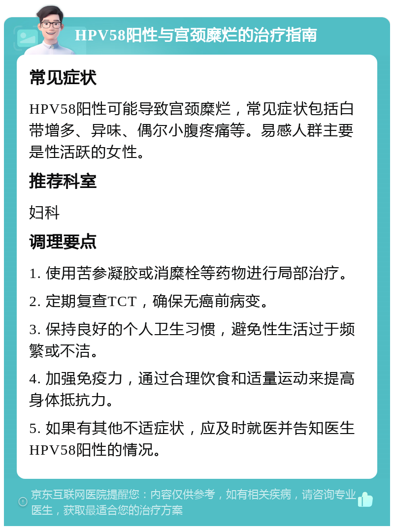 HPV58阳性与宫颈糜烂的治疗指南 常见症状 HPV58阳性可能导致宫颈糜烂，常见症状包括白带增多、异味、偶尔小腹疼痛等。易感人群主要是性活跃的女性。 推荐科室 妇科 调理要点 1. 使用苦参凝胶或消糜栓等药物进行局部治疗。 2. 定期复查TCT，确保无癌前病变。 3. 保持良好的个人卫生习惯，避免性生活过于频繁或不洁。 4. 加强免疫力，通过合理饮食和适量运动来提高身体抵抗力。 5. 如果有其他不适症状，应及时就医并告知医生HPV58阳性的情况。