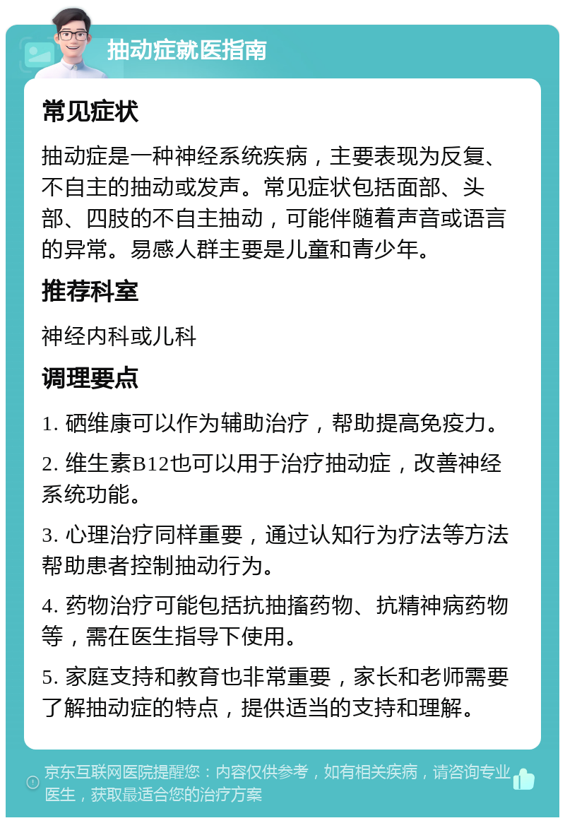 抽动症就医指南 常见症状 抽动症是一种神经系统疾病，主要表现为反复、不自主的抽动或发声。常见症状包括面部、头部、四肢的不自主抽动，可能伴随着声音或语言的异常。易感人群主要是儿童和青少年。 推荐科室 神经内科或儿科 调理要点 1. 硒维康可以作为辅助治疗，帮助提高免疫力。 2. 维生素B12也可以用于治疗抽动症，改善神经系统功能。 3. 心理治疗同样重要，通过认知行为疗法等方法帮助患者控制抽动行为。 4. 药物治疗可能包括抗抽搐药物、抗精神病药物等，需在医生指导下使用。 5. 家庭支持和教育也非常重要，家长和老师需要了解抽动症的特点，提供适当的支持和理解。