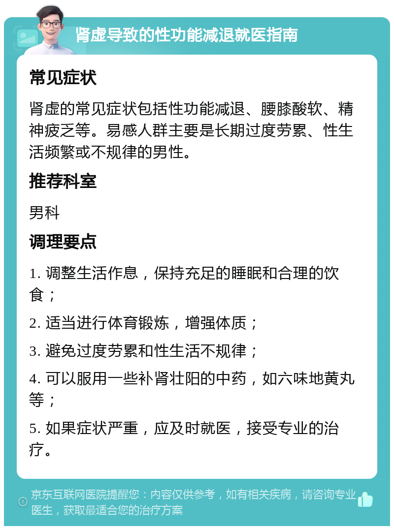 肾虚导致的性功能减退就医指南 常见症状 肾虚的常见症状包括性功能减退、腰膝酸软、精神疲乏等。易感人群主要是长期过度劳累、性生活频繁或不规律的男性。 推荐科室 男科 调理要点 1. 调整生活作息，保持充足的睡眠和合理的饮食； 2. 适当进行体育锻炼，增强体质； 3. 避免过度劳累和性生活不规律； 4. 可以服用一些补肾壮阳的中药，如六味地黄丸等； 5. 如果症状严重，应及时就医，接受专业的治疗。