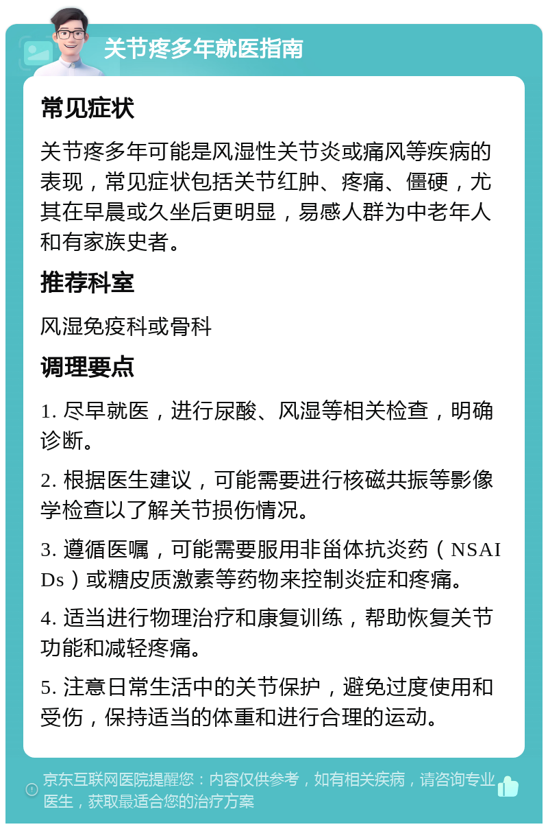 关节疼多年就医指南 常见症状 关节疼多年可能是风湿性关节炎或痛风等疾病的表现，常见症状包括关节红肿、疼痛、僵硬，尤其在早晨或久坐后更明显，易感人群为中老年人和有家族史者。 推荐科室 风湿免疫科或骨科 调理要点 1. 尽早就医，进行尿酸、风湿等相关检查，明确诊断。 2. 根据医生建议，可能需要进行核磁共振等影像学检查以了解关节损伤情况。 3. 遵循医嘱，可能需要服用非甾体抗炎药（NSAIDs）或糖皮质激素等药物来控制炎症和疼痛。 4. 适当进行物理治疗和康复训练，帮助恢复关节功能和减轻疼痛。 5. 注意日常生活中的关节保护，避免过度使用和受伤，保持适当的体重和进行合理的运动。