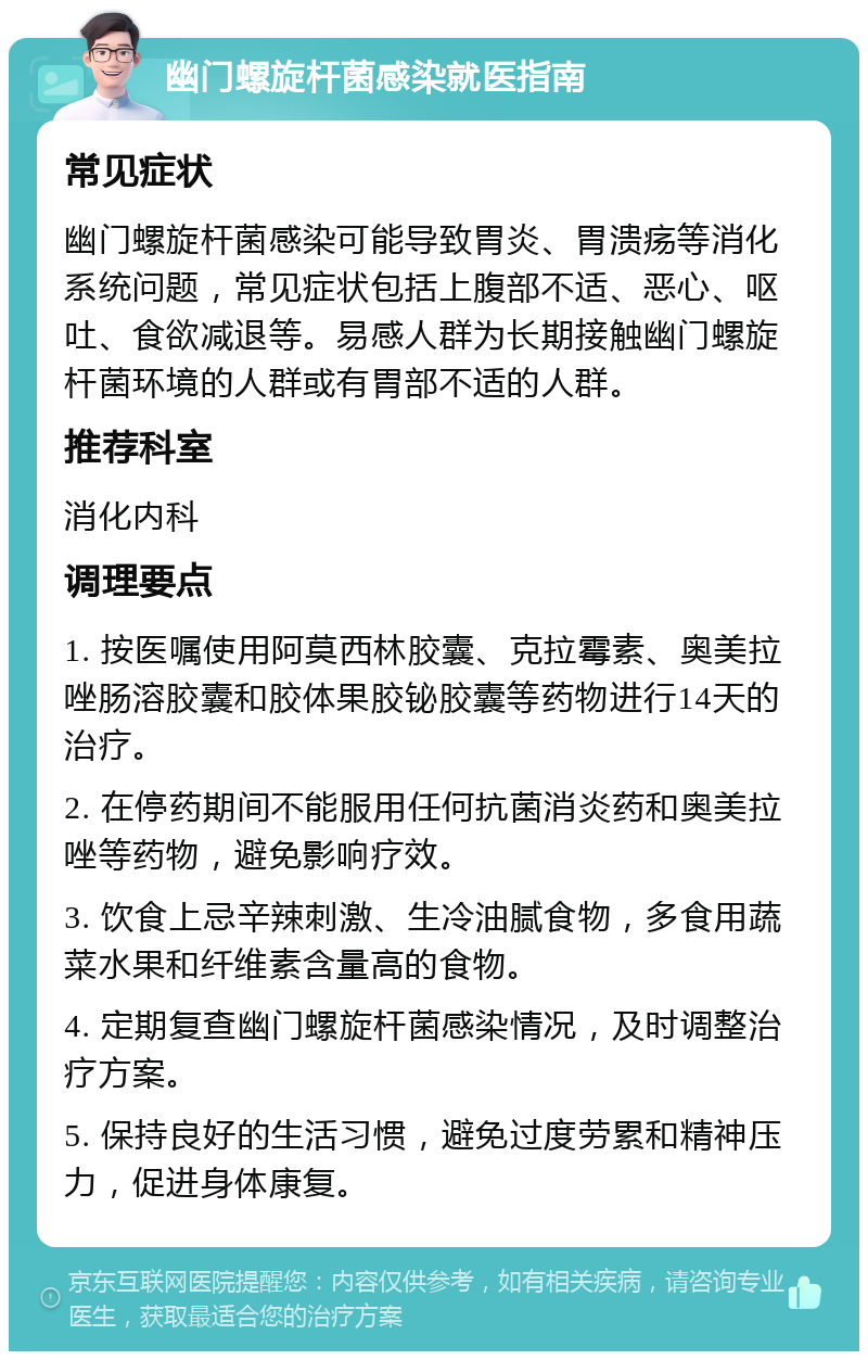 幽门螺旋杆菌感染就医指南 常见症状 幽门螺旋杆菌感染可能导致胃炎、胃溃疡等消化系统问题，常见症状包括上腹部不适、恶心、呕吐、食欲减退等。易感人群为长期接触幽门螺旋杆菌环境的人群或有胃部不适的人群。 推荐科室 消化内科 调理要点 1. 按医嘱使用阿莫西林胶囊、克拉霉素、奥美拉唑肠溶胶囊和胶体果胶铋胶囊等药物进行14天的治疗。 2. 在停药期间不能服用任何抗菌消炎药和奥美拉唑等药物，避免影响疗效。 3. 饮食上忌辛辣刺激、生冷油腻食物，多食用蔬菜水果和纤维素含量高的食物。 4. 定期复查幽门螺旋杆菌感染情况，及时调整治疗方案。 5. 保持良好的生活习惯，避免过度劳累和精神压力，促进身体康复。