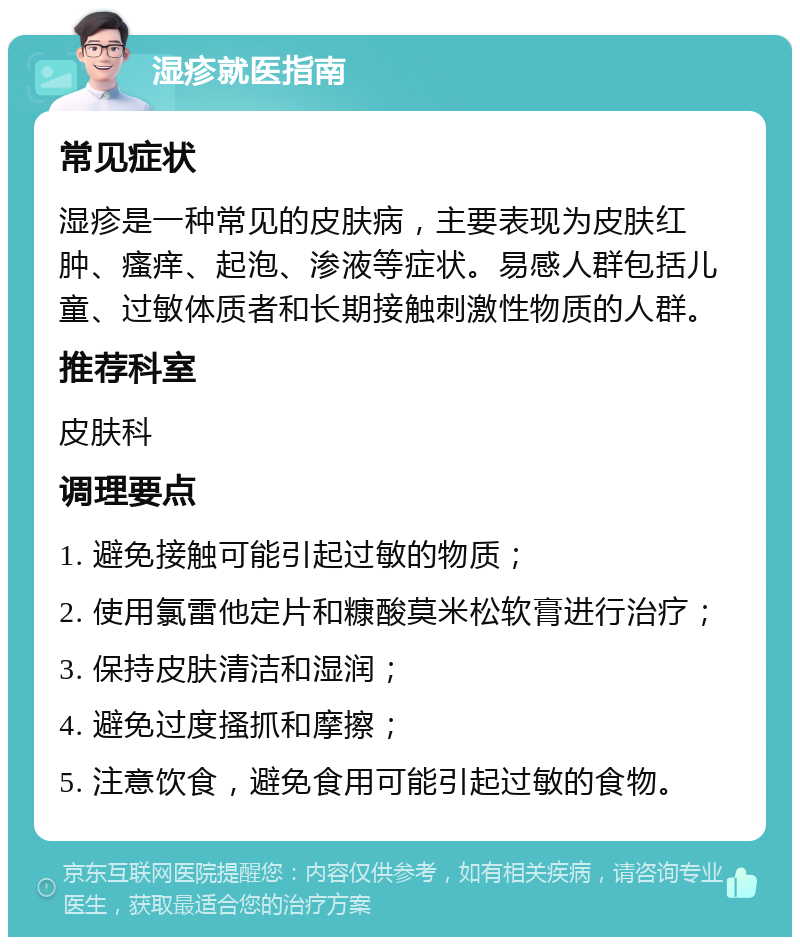 湿疹就医指南 常见症状 湿疹是一种常见的皮肤病，主要表现为皮肤红肿、瘙痒、起泡、渗液等症状。易感人群包括儿童、过敏体质者和长期接触刺激性物质的人群。 推荐科室 皮肤科 调理要点 1. 避免接触可能引起过敏的物质； 2. 使用氯雷他定片和糠酸莫米松软膏进行治疗； 3. 保持皮肤清洁和湿润； 4. 避免过度搔抓和摩擦； 5. 注意饮食，避免食用可能引起过敏的食物。