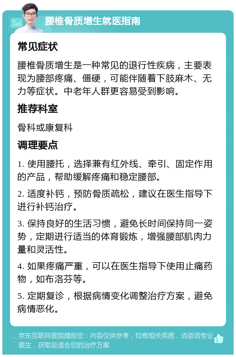 腰椎骨质增生就医指南 常见症状 腰椎骨质增生是一种常见的退行性疾病，主要表现为腰部疼痛、僵硬，可能伴随着下肢麻木、无力等症状。中老年人群更容易受到影响。 推荐科室 骨科或康复科 调理要点 1. 使用腰托，选择兼有红外线、牵引、固定作用的产品，帮助缓解疼痛和稳定腰部。 2. 适度补钙，预防骨质疏松，建议在医生指导下进行补钙治疗。 3. 保持良好的生活习惯，避免长时间保持同一姿势，定期进行适当的体育锻炼，增强腰部肌肉力量和灵活性。 4. 如果疼痛严重，可以在医生指导下使用止痛药物，如布洛芬等。 5. 定期复诊，根据病情变化调整治疗方案，避免病情恶化。