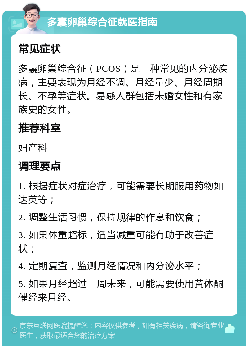 多囊卵巢综合征就医指南 常见症状 多囊卵巢综合征（PCOS）是一种常见的内分泌疾病，主要表现为月经不调、月经量少、月经周期长、不孕等症状。易感人群包括未婚女性和有家族史的女性。 推荐科室 妇产科 调理要点 1. 根据症状对症治疗，可能需要长期服用药物如达英等； 2. 调整生活习惯，保持规律的作息和饮食； 3. 如果体重超标，适当减重可能有助于改善症状； 4. 定期复查，监测月经情况和内分泌水平； 5. 如果月经超过一周未来，可能需要使用黄体酮催经来月经。