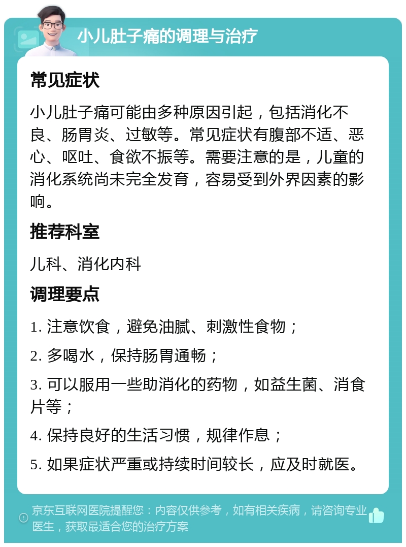 小儿肚子痛的调理与治疗 常见症状 小儿肚子痛可能由多种原因引起，包括消化不良、肠胃炎、过敏等。常见症状有腹部不适、恶心、呕吐、食欲不振等。需要注意的是，儿童的消化系统尚未完全发育，容易受到外界因素的影响。 推荐科室 儿科、消化内科 调理要点 1. 注意饮食，避免油腻、刺激性食物； 2. 多喝水，保持肠胃通畅； 3. 可以服用一些助消化的药物，如益生菌、消食片等； 4. 保持良好的生活习惯，规律作息； 5. 如果症状严重或持续时间较长，应及时就医。