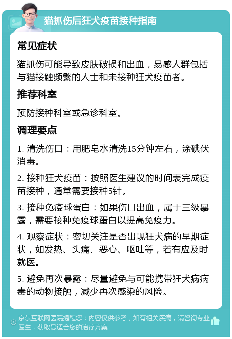 猫抓伤后狂犬疫苗接种指南 常见症状 猫抓伤可能导致皮肤破损和出血，易感人群包括与猫接触频繁的人士和未接种狂犬疫苗者。 推荐科室 预防接种科室或急诊科室。 调理要点 1. 清洗伤口：用肥皂水清洗15分钟左右，涂碘伏消毒。 2. 接种狂犬疫苗：按照医生建议的时间表完成疫苗接种，通常需要接种5针。 3. 接种免疫球蛋白：如果伤口出血，属于三级暴露，需要接种免疫球蛋白以提高免疫力。 4. 观察症状：密切关注是否出现狂犬病的早期症状，如发热、头痛、恶心、呕吐等，若有应及时就医。 5. 避免再次暴露：尽量避免与可能携带狂犬病病毒的动物接触，减少再次感染的风险。