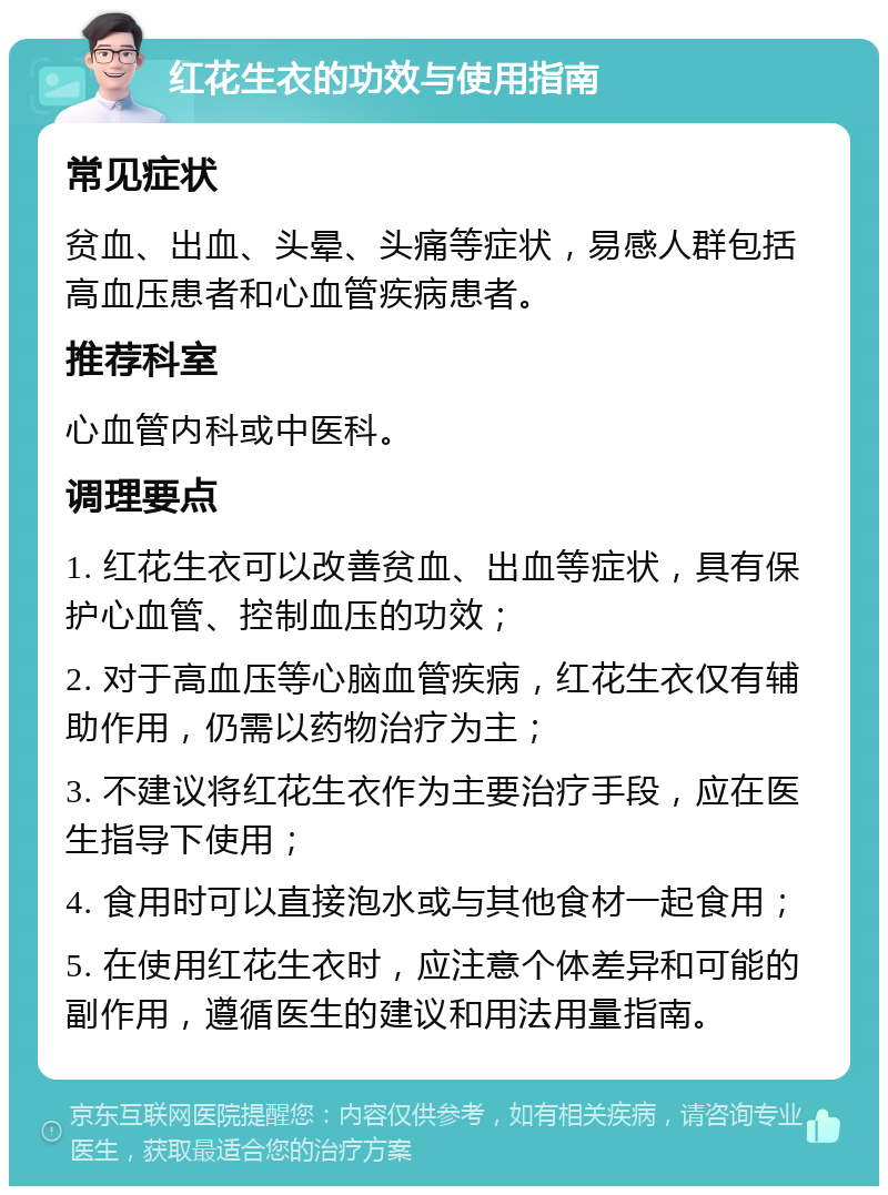 红花生衣的功效与使用指南 常见症状 贫血、出血、头晕、头痛等症状，易感人群包括高血压患者和心血管疾病患者。 推荐科室 心血管内科或中医科。 调理要点 1. 红花生衣可以改善贫血、出血等症状，具有保护心血管、控制血压的功效； 2. 对于高血压等心脑血管疾病，红花生衣仅有辅助作用，仍需以药物治疗为主； 3. 不建议将红花生衣作为主要治疗手段，应在医生指导下使用； 4. 食用时可以直接泡水或与其他食材一起食用； 5. 在使用红花生衣时，应注意个体差异和可能的副作用，遵循医生的建议和用法用量指南。