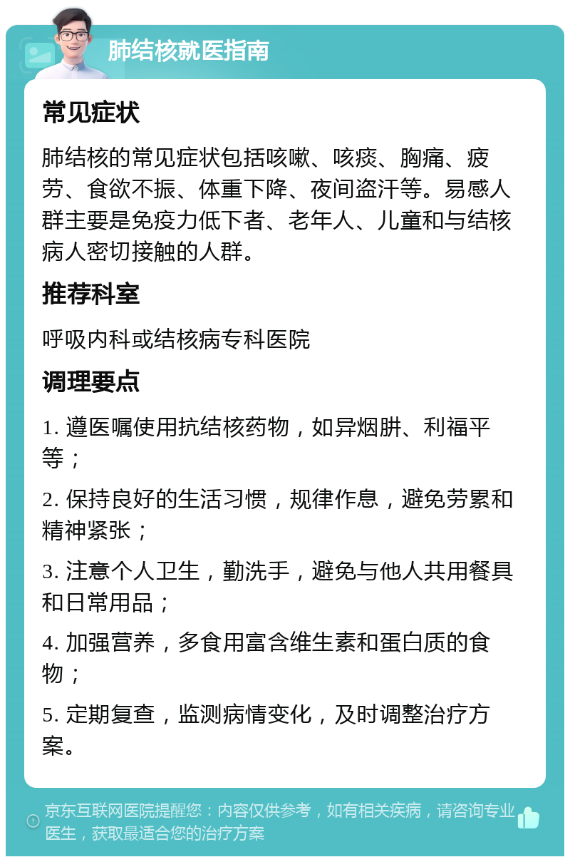 肺结核就医指南 常见症状 肺结核的常见症状包括咳嗽、咳痰、胸痛、疲劳、食欲不振、体重下降、夜间盗汗等。易感人群主要是免疫力低下者、老年人、儿童和与结核病人密切接触的人群。 推荐科室 呼吸内科或结核病专科医院 调理要点 1. 遵医嘱使用抗结核药物，如异烟肼、利福平等； 2. 保持良好的生活习惯，规律作息，避免劳累和精神紧张； 3. 注意个人卫生，勤洗手，避免与他人共用餐具和日常用品； 4. 加强营养，多食用富含维生素和蛋白质的食物； 5. 定期复查，监测病情变化，及时调整治疗方案。