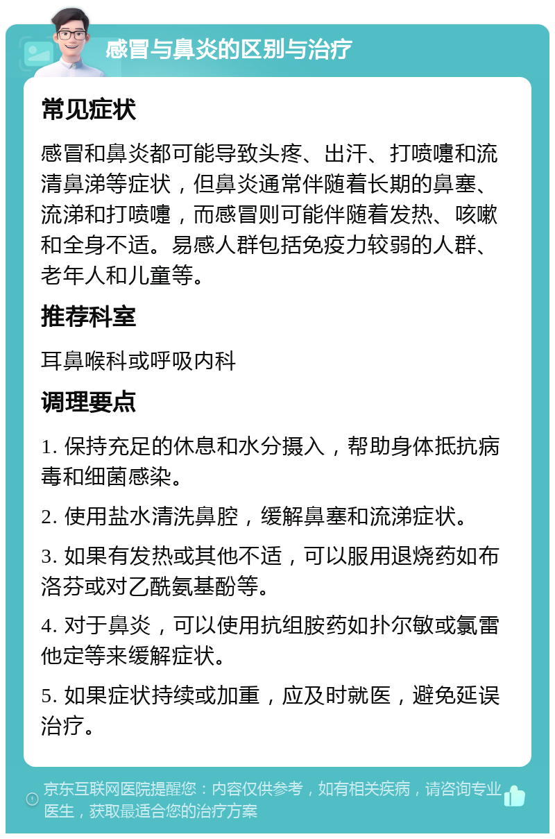 感冒与鼻炎的区别与治疗 常见症状 感冒和鼻炎都可能导致头疼、出汗、打喷嚏和流清鼻涕等症状，但鼻炎通常伴随着长期的鼻塞、流涕和打喷嚏，而感冒则可能伴随着发热、咳嗽和全身不适。易感人群包括免疫力较弱的人群、老年人和儿童等。 推荐科室 耳鼻喉科或呼吸内科 调理要点 1. 保持充足的休息和水分摄入，帮助身体抵抗病毒和细菌感染。 2. 使用盐水清洗鼻腔，缓解鼻塞和流涕症状。 3. 如果有发热或其他不适，可以服用退烧药如布洛芬或对乙酰氨基酚等。 4. 对于鼻炎，可以使用抗组胺药如扑尔敏或氯雷他定等来缓解症状。 5. 如果症状持续或加重，应及时就医，避免延误治疗。