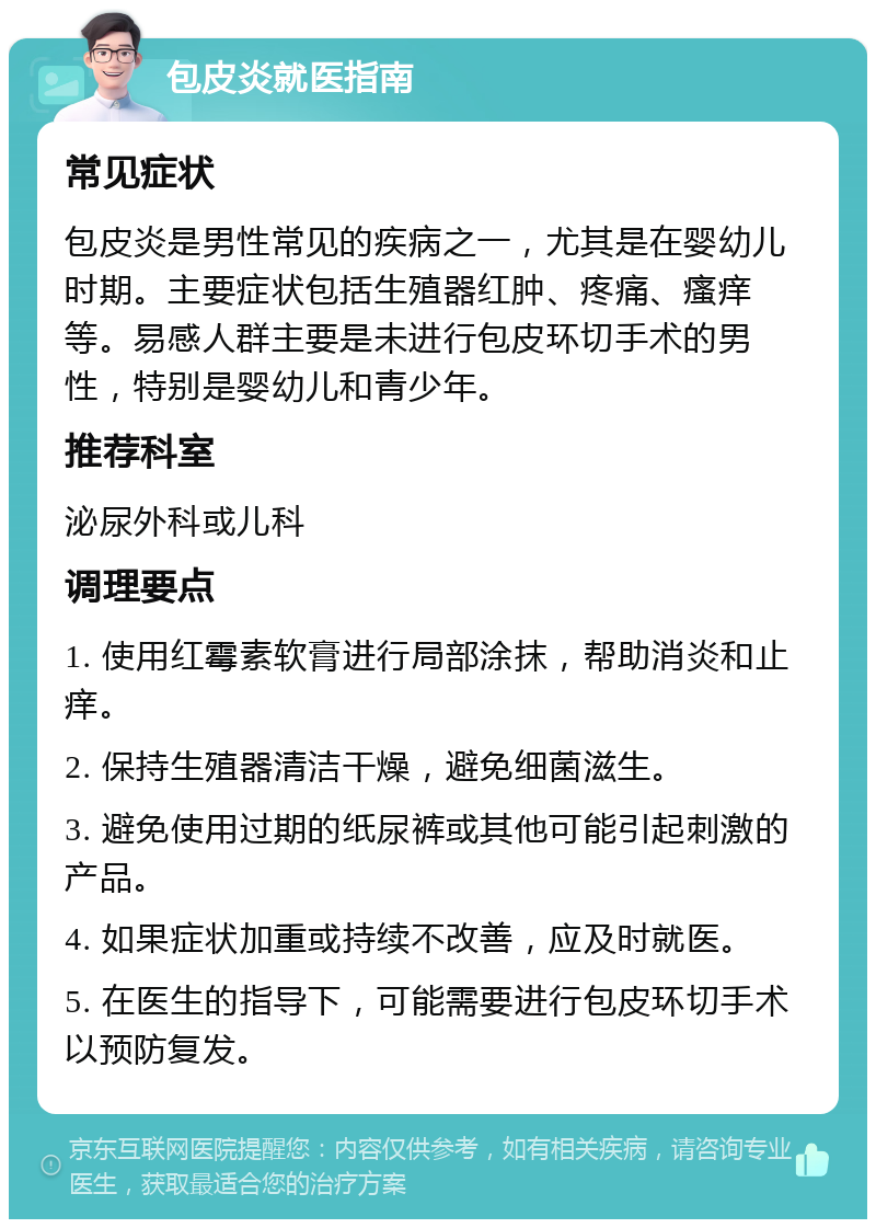 包皮炎就医指南 常见症状 包皮炎是男性常见的疾病之一，尤其是在婴幼儿时期。主要症状包括生殖器红肿、疼痛、瘙痒等。易感人群主要是未进行包皮环切手术的男性，特别是婴幼儿和青少年。 推荐科室 泌尿外科或儿科 调理要点 1. 使用红霉素软膏进行局部涂抹，帮助消炎和止痒。 2. 保持生殖器清洁干燥，避免细菌滋生。 3. 避免使用过期的纸尿裤或其他可能引起刺激的产品。 4. 如果症状加重或持续不改善，应及时就医。 5. 在医生的指导下，可能需要进行包皮环切手术以预防复发。