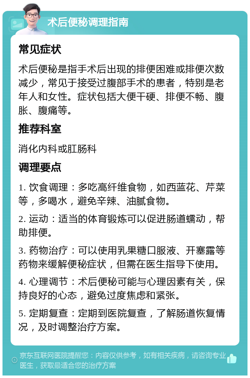 术后便秘调理指南 常见症状 术后便秘是指手术后出现的排便困难或排便次数减少，常见于接受过腹部手术的患者，特别是老年人和女性。症状包括大便干硬、排便不畅、腹胀、腹痛等。 推荐科室 消化内科或肛肠科 调理要点 1. 饮食调理：多吃高纤维食物，如西蓝花、芹菜等，多喝水，避免辛辣、油腻食物。 2. 运动：适当的体育锻炼可以促进肠道蠕动，帮助排便。 3. 药物治疗：可以使用乳果糖口服液、开塞露等药物来缓解便秘症状，但需在医生指导下使用。 4. 心理调节：术后便秘可能与心理因素有关，保持良好的心态，避免过度焦虑和紧张。 5. 定期复查：定期到医院复查，了解肠道恢复情况，及时调整治疗方案。