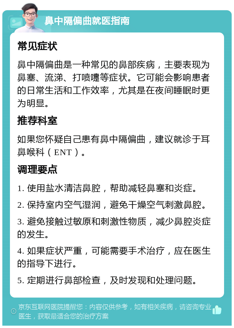 鼻中隔偏曲就医指南 常见症状 鼻中隔偏曲是一种常见的鼻部疾病，主要表现为鼻塞、流涕、打喷嚏等症状。它可能会影响患者的日常生活和工作效率，尤其是在夜间睡眠时更为明显。 推荐科室 如果您怀疑自己患有鼻中隔偏曲，建议就诊于耳鼻喉科（ENT）。 调理要点 1. 使用盐水清洁鼻腔，帮助减轻鼻塞和炎症。 2. 保持室内空气湿润，避免干燥空气刺激鼻腔。 3. 避免接触过敏原和刺激性物质，减少鼻腔炎症的发生。 4. 如果症状严重，可能需要手术治疗，应在医生的指导下进行。 5. 定期进行鼻部检查，及时发现和处理问题。