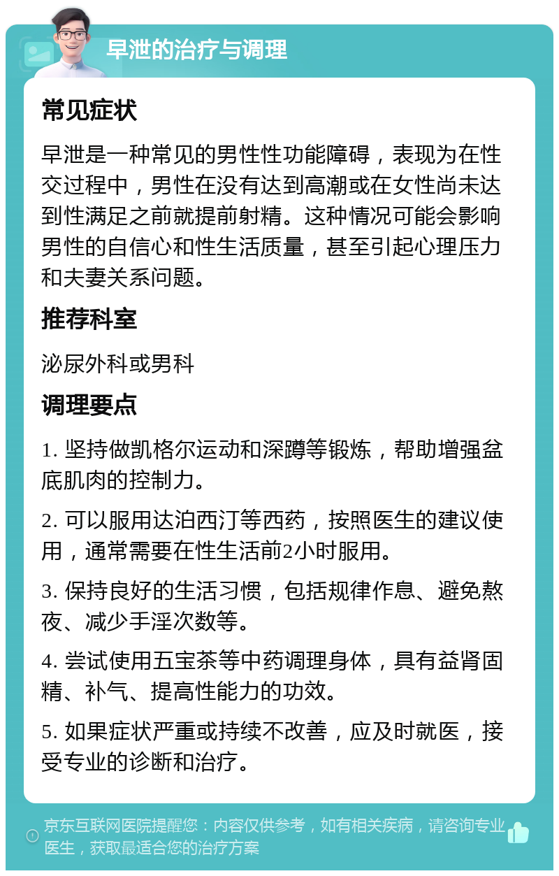 早泄的治疗与调理 常见症状 早泄是一种常见的男性性功能障碍，表现为在性交过程中，男性在没有达到高潮或在女性尚未达到性满足之前就提前射精。这种情况可能会影响男性的自信心和性生活质量，甚至引起心理压力和夫妻关系问题。 推荐科室 泌尿外科或男科 调理要点 1. 坚持做凯格尔运动和深蹲等锻炼，帮助增强盆底肌肉的控制力。 2. 可以服用达泊西汀等西药，按照医生的建议使用，通常需要在性生活前2小时服用。 3. 保持良好的生活习惯，包括规律作息、避免熬夜、减少手淫次数等。 4. 尝试使用五宝茶等中药调理身体，具有益肾固精、补气、提高性能力的功效。 5. 如果症状严重或持续不改善，应及时就医，接受专业的诊断和治疗。