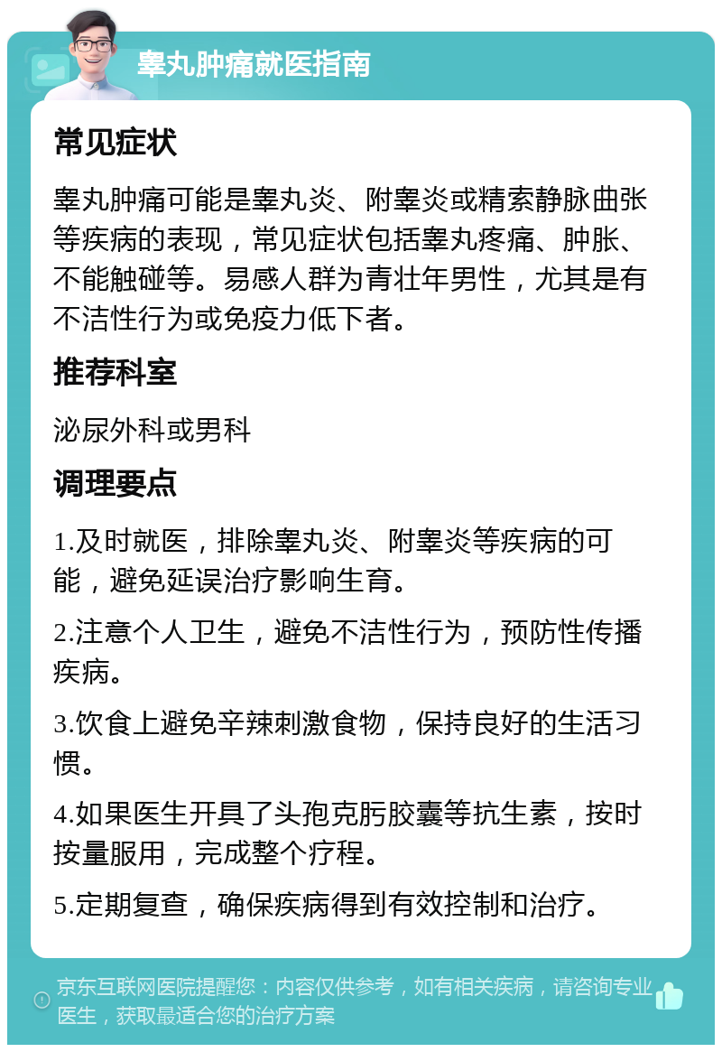 睾丸肿痛就医指南 常见症状 睾丸肿痛可能是睾丸炎、附睾炎或精索静脉曲张等疾病的表现，常见症状包括睾丸疼痛、肿胀、不能触碰等。易感人群为青壮年男性，尤其是有不洁性行为或免疫力低下者。 推荐科室 泌尿外科或男科 调理要点 1.及时就医，排除睾丸炎、附睾炎等疾病的可能，避免延误治疗影响生育。 2.注意个人卫生，避免不洁性行为，预防性传播疾病。 3.饮食上避免辛辣刺激食物，保持良好的生活习惯。 4.如果医生开具了头孢克肟胶囊等抗生素，按时按量服用，完成整个疗程。 5.定期复查，确保疾病得到有效控制和治疗。