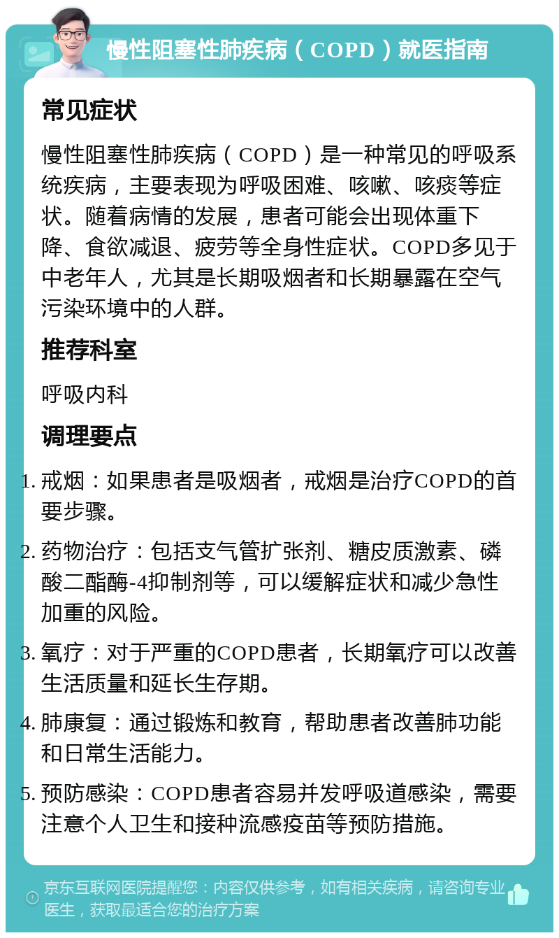 慢性阻塞性肺疾病（COPD）就医指南 常见症状 慢性阻塞性肺疾病（COPD）是一种常见的呼吸系统疾病，主要表现为呼吸困难、咳嗽、咳痰等症状。随着病情的发展，患者可能会出现体重下降、食欲减退、疲劳等全身性症状。COPD多见于中老年人，尤其是长期吸烟者和长期暴露在空气污染环境中的人群。 推荐科室 呼吸内科 调理要点 戒烟：如果患者是吸烟者，戒烟是治疗COPD的首要步骤。 药物治疗：包括支气管扩张剂、糖皮质激素、磷酸二酯酶-4抑制剂等，可以缓解症状和减少急性加重的风险。 氧疗：对于严重的COPD患者，长期氧疗可以改善生活质量和延长生存期。 肺康复：通过锻炼和教育，帮助患者改善肺功能和日常生活能力。 预防感染：COPD患者容易并发呼吸道感染，需要注意个人卫生和接种流感疫苗等预防措施。