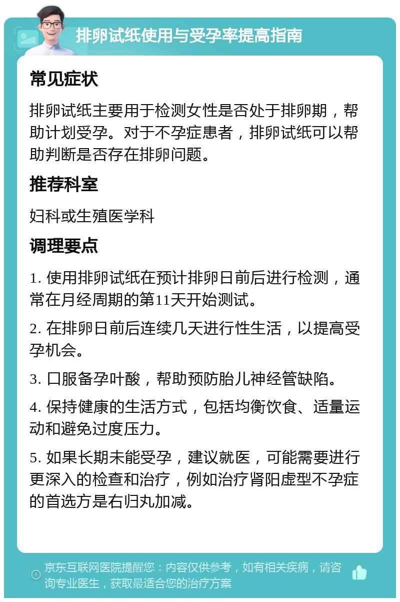 排卵试纸使用与受孕率提高指南 常见症状 排卵试纸主要用于检测女性是否处于排卵期，帮助计划受孕。对于不孕症患者，排卵试纸可以帮助判断是否存在排卵问题。 推荐科室 妇科或生殖医学科 调理要点 1. 使用排卵试纸在预计排卵日前后进行检测，通常在月经周期的第11天开始测试。 2. 在排卵日前后连续几天进行性生活，以提高受孕机会。 3. 口服备孕叶酸，帮助预防胎儿神经管缺陷。 4. 保持健康的生活方式，包括均衡饮食、适量运动和避免过度压力。 5. 如果长期未能受孕，建议就医，可能需要进行更深入的检查和治疗，例如治疗肾阳虚型不孕症的首选方是右归丸加减。