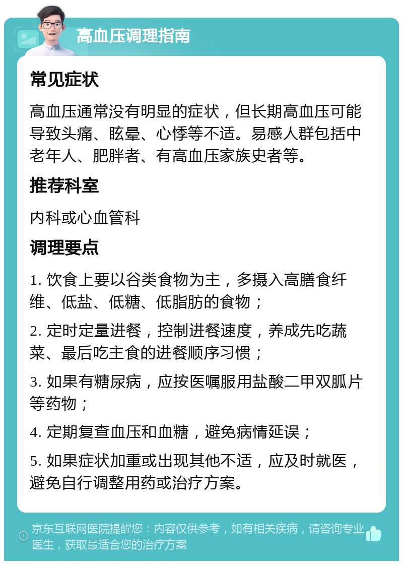 高血压调理指南 常见症状 高血压通常没有明显的症状，但长期高血压可能导致头痛、眩晕、心悸等不适。易感人群包括中老年人、肥胖者、有高血压家族史者等。 推荐科室 内科或心血管科 调理要点 1. 饮食上要以谷类食物为主，多摄入高膳食纤维、低盐、低糖、低脂肪的食物； 2. 定时定量进餐，控制进餐速度，养成先吃蔬菜、最后吃主食的进餐顺序习惯； 3. 如果有糖尿病，应按医嘱服用盐酸二甲双胍片等药物； 4. 定期复查血压和血糖，避免病情延误； 5. 如果症状加重或出现其他不适，应及时就医，避免自行调整用药或治疗方案。