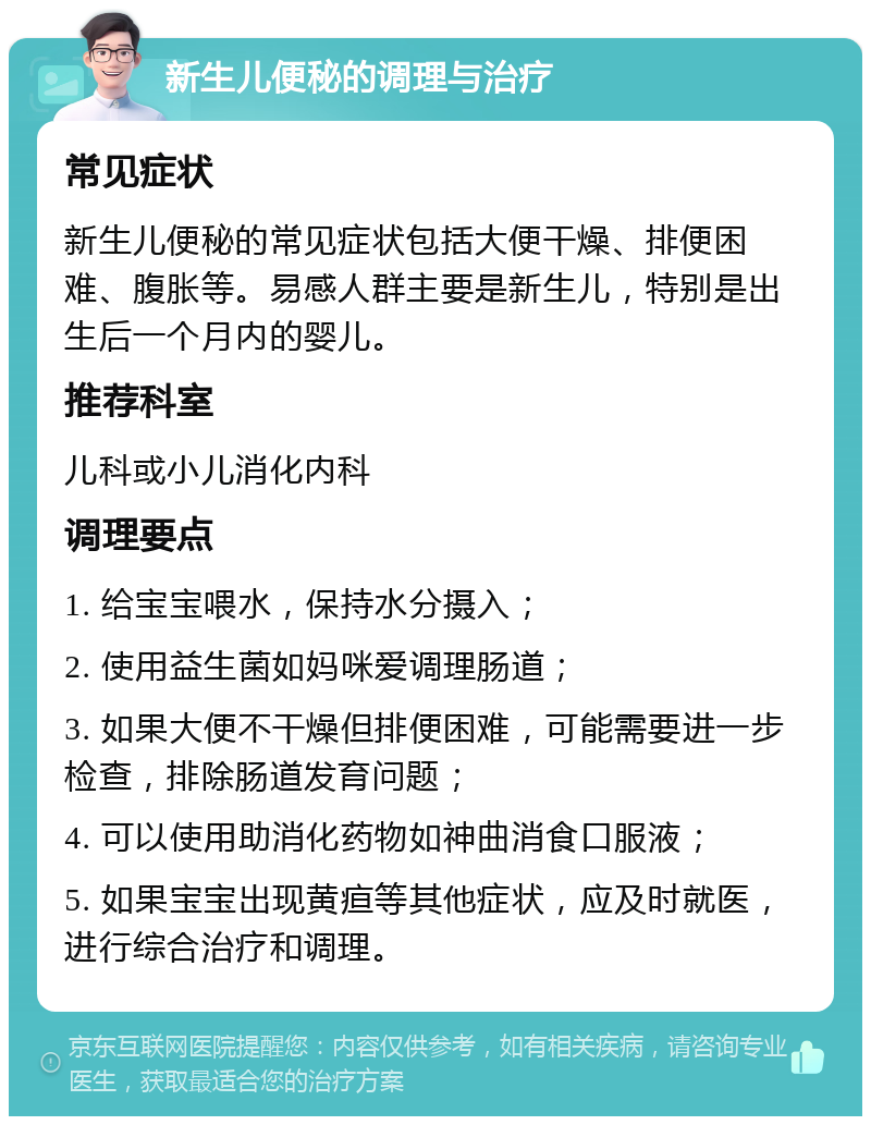 新生儿便秘的调理与治疗 常见症状 新生儿便秘的常见症状包括大便干燥、排便困难、腹胀等。易感人群主要是新生儿，特别是出生后一个月内的婴儿。 推荐科室 儿科或小儿消化内科 调理要点 1. 给宝宝喂水，保持水分摄入； 2. 使用益生菌如妈咪爱调理肠道； 3. 如果大便不干燥但排便困难，可能需要进一步检查，排除肠道发育问题； 4. 可以使用助消化药物如神曲消食口服液； 5. 如果宝宝出现黄疸等其他症状，应及时就医，进行综合治疗和调理。