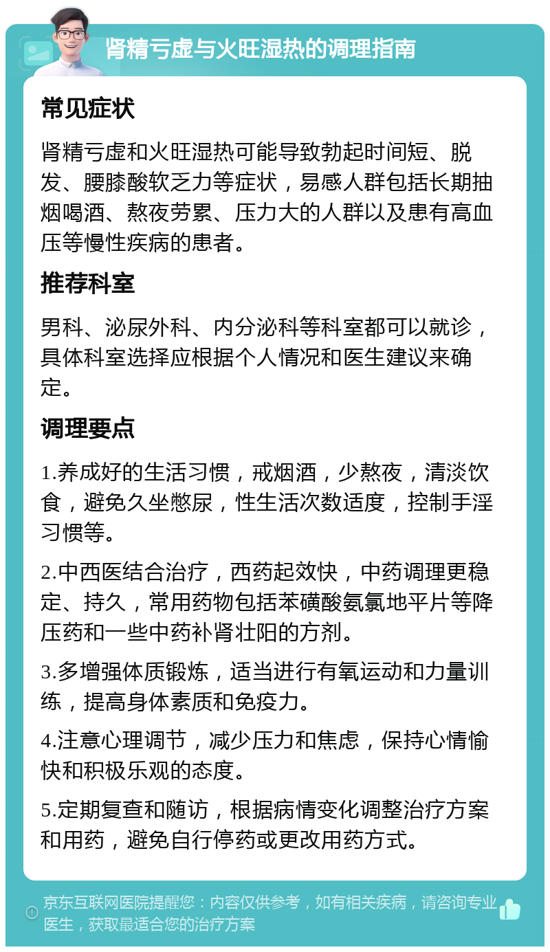 肾精亏虚与火旺湿热的调理指南 常见症状 肾精亏虚和火旺湿热可能导致勃起时间短、脱发、腰膝酸软乏力等症状，易感人群包括长期抽烟喝酒、熬夜劳累、压力大的人群以及患有高血压等慢性疾病的患者。 推荐科室 男科、泌尿外科、内分泌科等科室都可以就诊，具体科室选择应根据个人情况和医生建议来确定。 调理要点 1.养成好的生活习惯，戒烟酒，少熬夜，清淡饮食，避免久坐憋尿，性生活次数适度，控制手淫习惯等。 2.中西医结合治疗，西药起效快，中药调理更稳定、持久，常用药物包括苯磺酸氨氯地平片等降压药和一些中药补肾壮阳的方剂。 3.多增强体质锻炼，适当进行有氧运动和力量训练，提高身体素质和免疫力。 4.注意心理调节，减少压力和焦虑，保持心情愉快和积极乐观的态度。 5.定期复查和随访，根据病情变化调整治疗方案和用药，避免自行停药或更改用药方式。