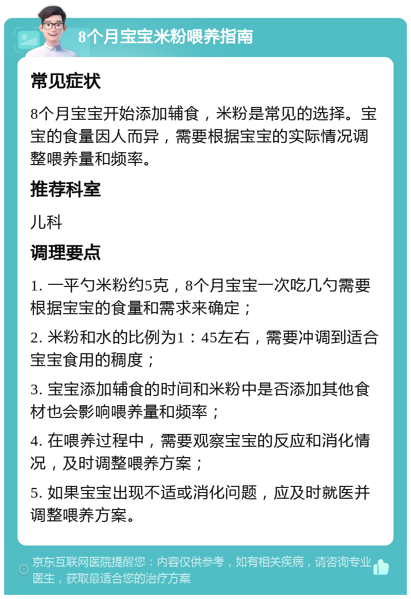 8个月宝宝米粉喂养指南 常见症状 8个月宝宝开始添加辅食，米粉是常见的选择。宝宝的食量因人而异，需要根据宝宝的实际情况调整喂养量和频率。 推荐科室 儿科 调理要点 1. 一平勺米粉约5克，8个月宝宝一次吃几勺需要根据宝宝的食量和需求来确定； 2. 米粉和水的比例为1：45左右，需要冲调到适合宝宝食用的稠度； 3. 宝宝添加辅食的时间和米粉中是否添加其他食材也会影响喂养量和频率； 4. 在喂养过程中，需要观察宝宝的反应和消化情况，及时调整喂养方案； 5. 如果宝宝出现不适或消化问题，应及时就医并调整喂养方案。