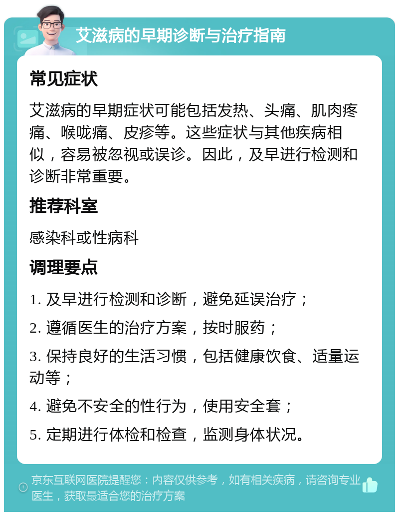 艾滋病的早期诊断与治疗指南 常见症状 艾滋病的早期症状可能包括发热、头痛、肌肉疼痛、喉咙痛、皮疹等。这些症状与其他疾病相似，容易被忽视或误诊。因此，及早进行检测和诊断非常重要。 推荐科室 感染科或性病科 调理要点 1. 及早进行检测和诊断，避免延误治疗； 2. 遵循医生的治疗方案，按时服药； 3. 保持良好的生活习惯，包括健康饮食、适量运动等； 4. 避免不安全的性行为，使用安全套； 5. 定期进行体检和检查，监测身体状况。