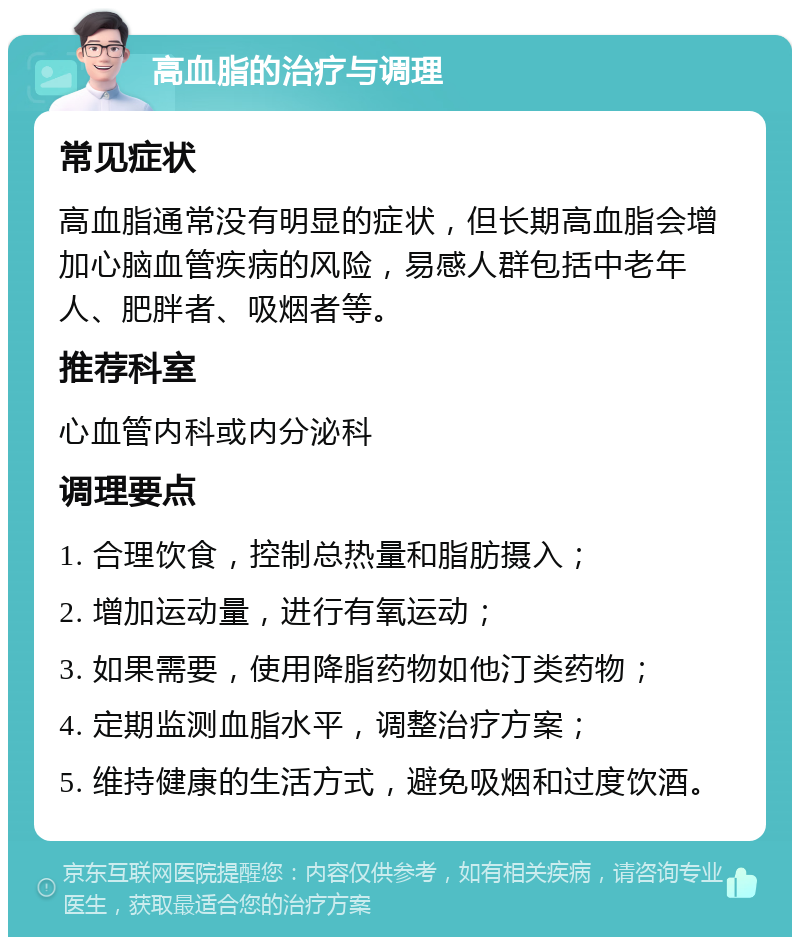 高血脂的治疗与调理 常见症状 高血脂通常没有明显的症状，但长期高血脂会增加心脑血管疾病的风险，易感人群包括中老年人、肥胖者、吸烟者等。 推荐科室 心血管内科或内分泌科 调理要点 1. 合理饮食，控制总热量和脂肪摄入； 2. 增加运动量，进行有氧运动； 3. 如果需要，使用降脂药物如他汀类药物； 4. 定期监测血脂水平，调整治疗方案； 5. 维持健康的生活方式，避免吸烟和过度饮酒。