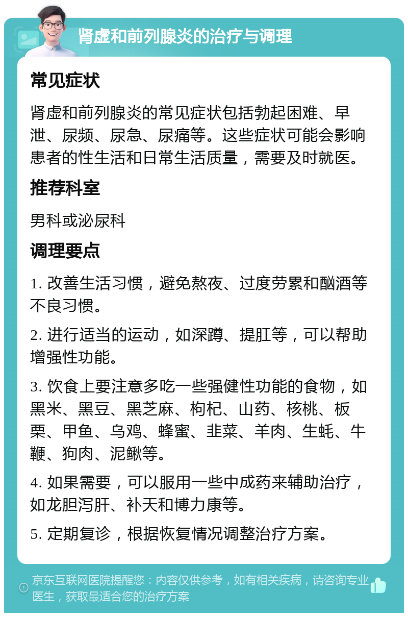 肾虚和前列腺炎的治疗与调理 常见症状 肾虚和前列腺炎的常见症状包括勃起困难、早泄、尿频、尿急、尿痛等。这些症状可能会影响患者的性生活和日常生活质量，需要及时就医。 推荐科室 男科或泌尿科 调理要点 1. 改善生活习惯，避免熬夜、过度劳累和酗酒等不良习惯。 2. 进行适当的运动，如深蹲、提肛等，可以帮助增强性功能。 3. 饮食上要注意多吃一些强健性功能的食物，如黑米、黑豆、黑芝麻、枸杞、山药、核桃、板栗、甲鱼、乌鸡、蜂蜜、韭菜、羊肉、生蚝、牛鞭、狗肉、泥鳅等。 4. 如果需要，可以服用一些中成药来辅助治疗，如龙胆泻肝、补天和博力康等。 5. 定期复诊，根据恢复情况调整治疗方案。