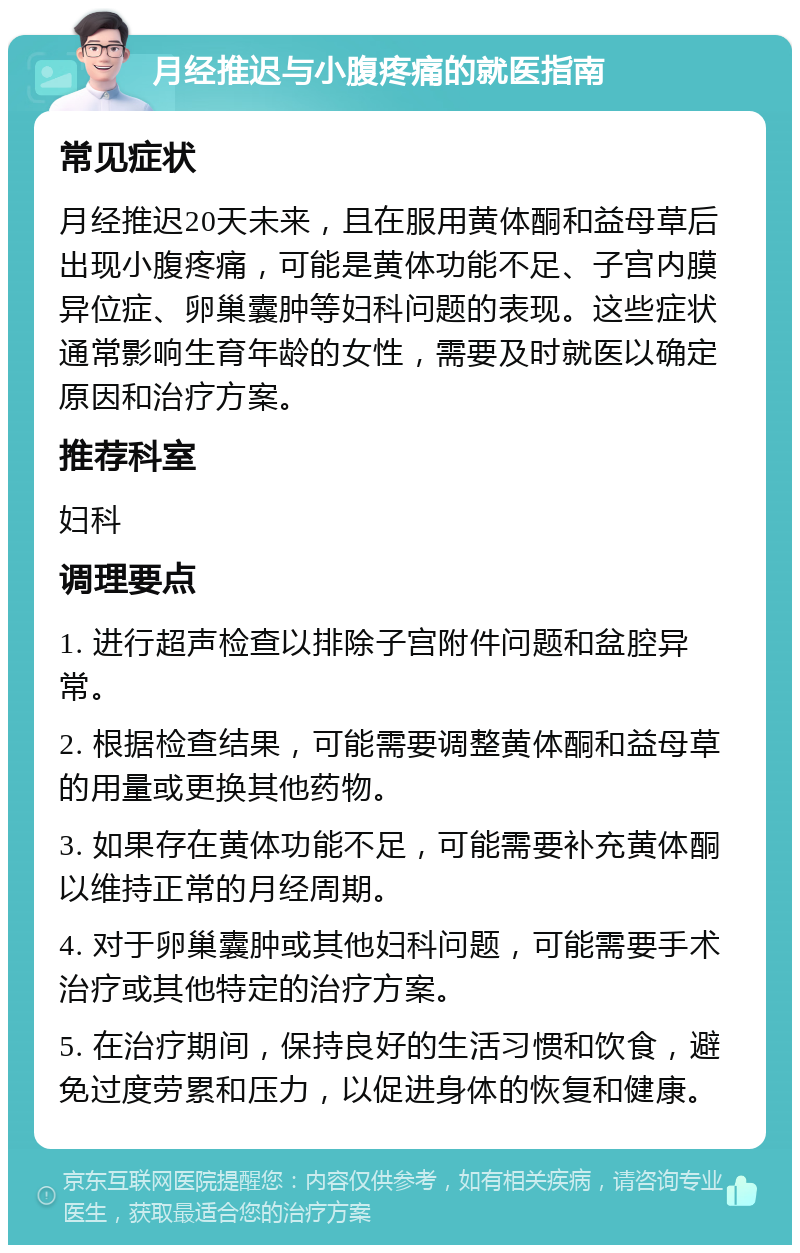 月经推迟与小腹疼痛的就医指南 常见症状 月经推迟20天未来，且在服用黄体酮和益母草后出现小腹疼痛，可能是黄体功能不足、子宫内膜异位症、卵巢囊肿等妇科问题的表现。这些症状通常影响生育年龄的女性，需要及时就医以确定原因和治疗方案。 推荐科室 妇科 调理要点 1. 进行超声检查以排除子宫附件问题和盆腔异常。 2. 根据检查结果，可能需要调整黄体酮和益母草的用量或更换其他药物。 3. 如果存在黄体功能不足，可能需要补充黄体酮以维持正常的月经周期。 4. 对于卵巢囊肿或其他妇科问题，可能需要手术治疗或其他特定的治疗方案。 5. 在治疗期间，保持良好的生活习惯和饮食，避免过度劳累和压力，以促进身体的恢复和健康。