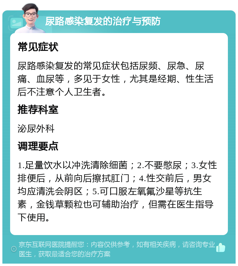 尿路感染复发的治疗与预防 常见症状 尿路感染复发的常见症状包括尿频、尿急、尿痛、血尿等，多见于女性，尤其是经期、性生活后不注意个人卫生者。 推荐科室 泌尿外科 调理要点 1.足量饮水以冲洗清除细菌；2.不要憋尿；3.女性排便后，从前向后擦拭肛门；4.性交前后，男女均应清洗会阴区；5.可口服左氧氟沙星等抗生素，金钱草颗粒也可辅助治疗，但需在医生指导下使用。