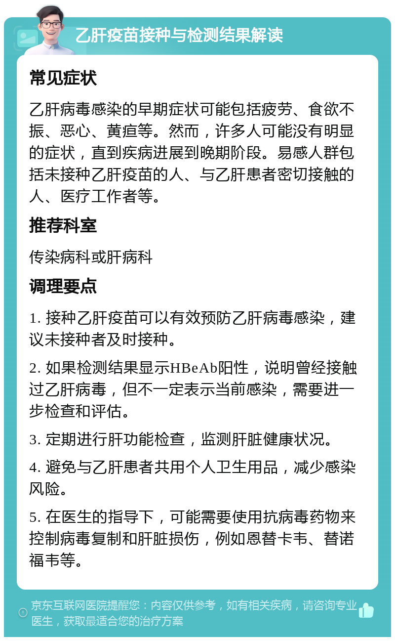 乙肝疫苗接种与检测结果解读 常见症状 乙肝病毒感染的早期症状可能包括疲劳、食欲不振、恶心、黄疸等。然而，许多人可能没有明显的症状，直到疾病进展到晚期阶段。易感人群包括未接种乙肝疫苗的人、与乙肝患者密切接触的人、医疗工作者等。 推荐科室 传染病科或肝病科 调理要点 1. 接种乙肝疫苗可以有效预防乙肝病毒感染，建议未接种者及时接种。 2. 如果检测结果显示HBeAb阳性，说明曾经接触过乙肝病毒，但不一定表示当前感染，需要进一步检查和评估。 3. 定期进行肝功能检查，监测肝脏健康状况。 4. 避免与乙肝患者共用个人卫生用品，减少感染风险。 5. 在医生的指导下，可能需要使用抗病毒药物来控制病毒复制和肝脏损伤，例如恩替卡韦、替诺福韦等。