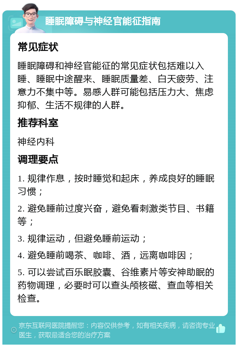 睡眠障碍与神经官能征指南 常见症状 睡眠障碍和神经官能征的常见症状包括难以入睡、睡眠中途醒来、睡眠质量差、白天疲劳、注意力不集中等。易感人群可能包括压力大、焦虑抑郁、生活不规律的人群。 推荐科室 神经内科 调理要点 1. 规律作息，按时睡觉和起床，养成良好的睡眠习惯； 2. 避免睡前过度兴奋，避免看刺激类节目、书籍等； 3. 规律运动，但避免睡前运动； 4. 避免睡前喝茶、咖啡、酒，远离咖啡因； 5. 可以尝试百乐眠胶囊、谷维素片等安神助眠的药物调理，必要时可以查头颅核磁、查血等相关检查。