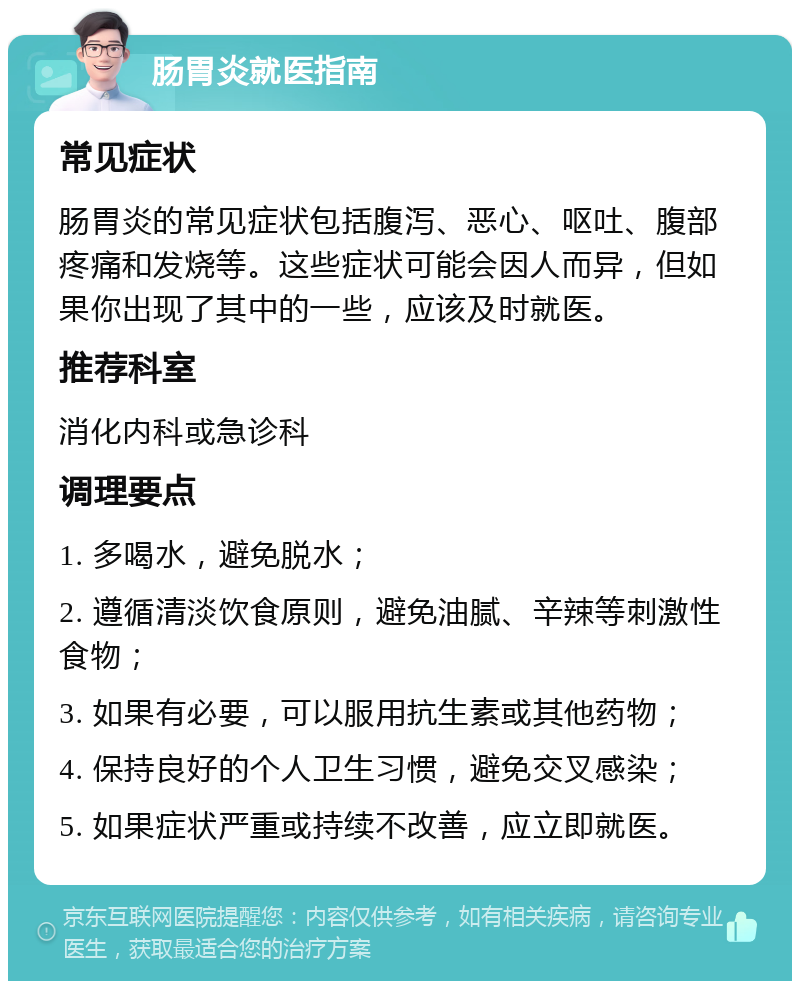 肠胃炎就医指南 常见症状 肠胃炎的常见症状包括腹泻、恶心、呕吐、腹部疼痛和发烧等。这些症状可能会因人而异，但如果你出现了其中的一些，应该及时就医。 推荐科室 消化内科或急诊科 调理要点 1. 多喝水，避免脱水； 2. 遵循清淡饮食原则，避免油腻、辛辣等刺激性食物； 3. 如果有必要，可以服用抗生素或其他药物； 4. 保持良好的个人卫生习惯，避免交叉感染； 5. 如果症状严重或持续不改善，应立即就医。