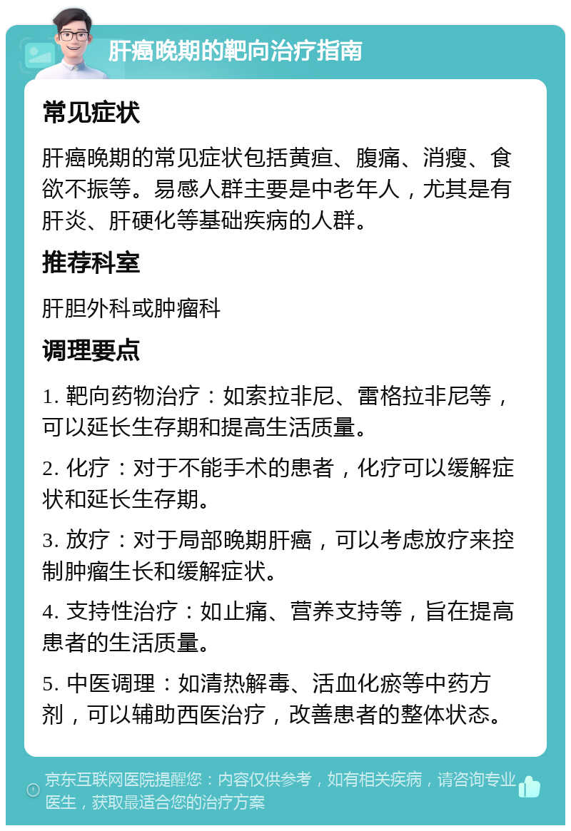 肝癌晚期的靶向治疗指南 常见症状 肝癌晚期的常见症状包括黄疸、腹痛、消瘦、食欲不振等。易感人群主要是中老年人，尤其是有肝炎、肝硬化等基础疾病的人群。 推荐科室 肝胆外科或肿瘤科 调理要点 1. 靶向药物治疗：如索拉非尼、雷格拉非尼等，可以延长生存期和提高生活质量。 2. 化疗：对于不能手术的患者，化疗可以缓解症状和延长生存期。 3. 放疗：对于局部晚期肝癌，可以考虑放疗来控制肿瘤生长和缓解症状。 4. 支持性治疗：如止痛、营养支持等，旨在提高患者的生活质量。 5. 中医调理：如清热解毒、活血化瘀等中药方剂，可以辅助西医治疗，改善患者的整体状态。