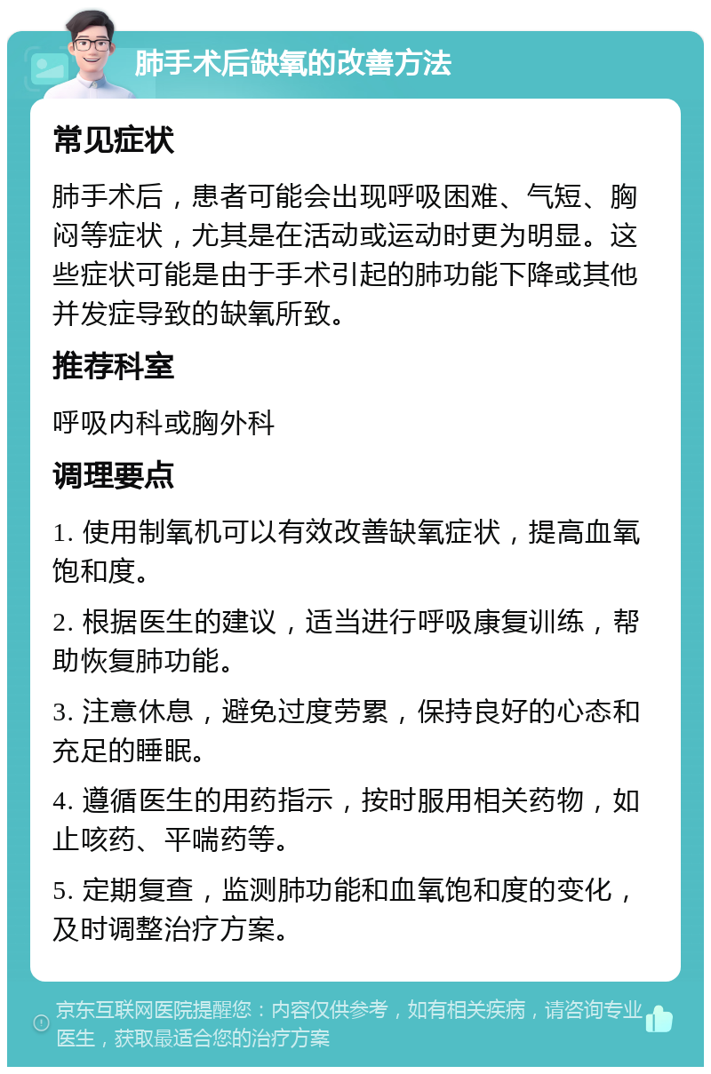 肺手术后缺氧的改善方法 常见症状 肺手术后，患者可能会出现呼吸困难、气短、胸闷等症状，尤其是在活动或运动时更为明显。这些症状可能是由于手术引起的肺功能下降或其他并发症导致的缺氧所致。 推荐科室 呼吸内科或胸外科 调理要点 1. 使用制氧机可以有效改善缺氧症状，提高血氧饱和度。 2. 根据医生的建议，适当进行呼吸康复训练，帮助恢复肺功能。 3. 注意休息，避免过度劳累，保持良好的心态和充足的睡眠。 4. 遵循医生的用药指示，按时服用相关药物，如止咳药、平喘药等。 5. 定期复查，监测肺功能和血氧饱和度的变化，及时调整治疗方案。