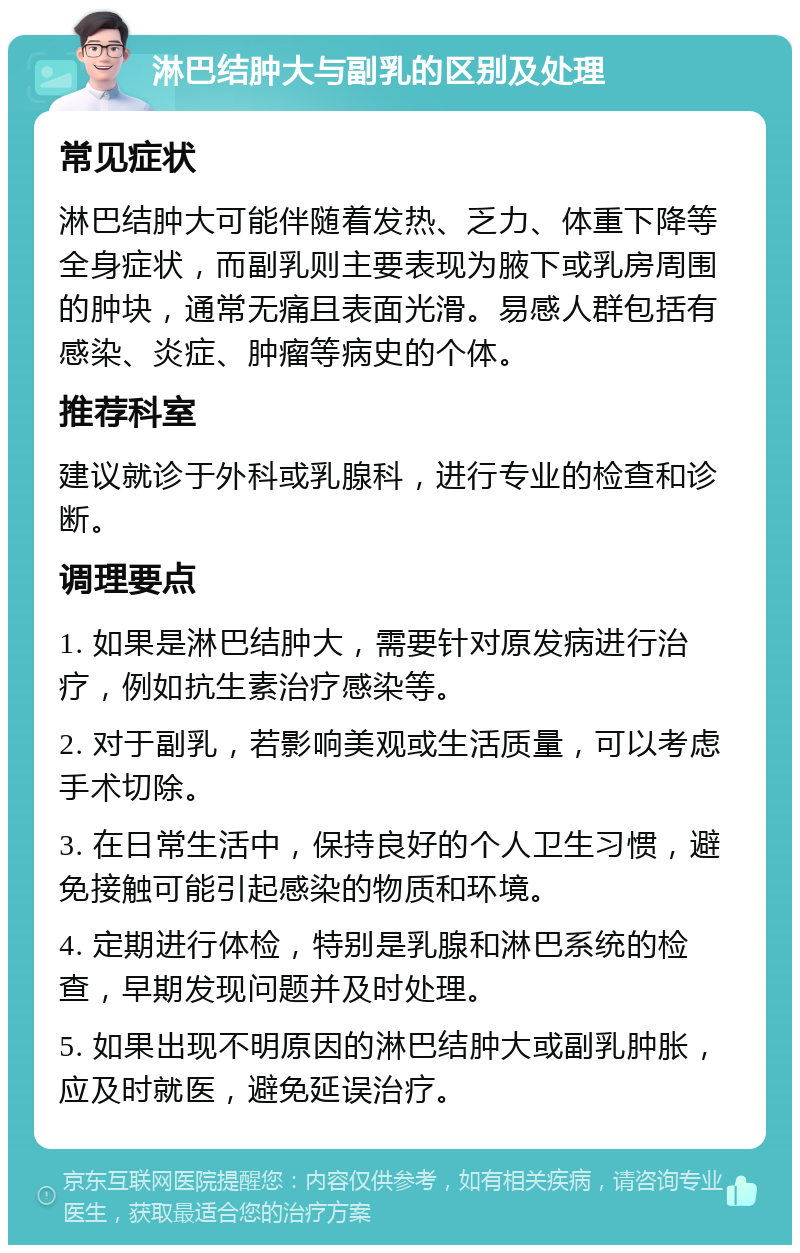 淋巴结肿大与副乳的区别及处理 常见症状 淋巴结肿大可能伴随着发热、乏力、体重下降等全身症状，而副乳则主要表现为腋下或乳房周围的肿块，通常无痛且表面光滑。易感人群包括有感染、炎症、肿瘤等病史的个体。 推荐科室 建议就诊于外科或乳腺科，进行专业的检查和诊断。 调理要点 1. 如果是淋巴结肿大，需要针对原发病进行治疗，例如抗生素治疗感染等。 2. 对于副乳，若影响美观或生活质量，可以考虑手术切除。 3. 在日常生活中，保持良好的个人卫生习惯，避免接触可能引起感染的物质和环境。 4. 定期进行体检，特别是乳腺和淋巴系统的检查，早期发现问题并及时处理。 5. 如果出现不明原因的淋巴结肿大或副乳肿胀，应及时就医，避免延误治疗。