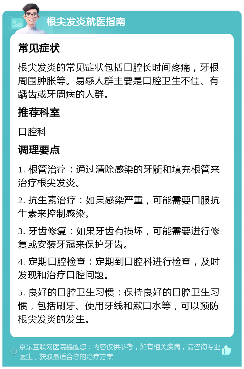 根尖发炎就医指南 常见症状 根尖发炎的常见症状包括口腔长时间疼痛，牙根周围肿胀等。易感人群主要是口腔卫生不佳、有龋齿或牙周病的人群。 推荐科室 口腔科 调理要点 1. 根管治疗：通过清除感染的牙髓和填充根管来治疗根尖发炎。 2. 抗生素治疗：如果感染严重，可能需要口服抗生素来控制感染。 3. 牙齿修复：如果牙齿有损坏，可能需要进行修复或安装牙冠来保护牙齿。 4. 定期口腔检查：定期到口腔科进行检查，及时发现和治疗口腔问题。 5. 良好的口腔卫生习惯：保持良好的口腔卫生习惯，包括刷牙、使用牙线和漱口水等，可以预防根尖发炎的发生。