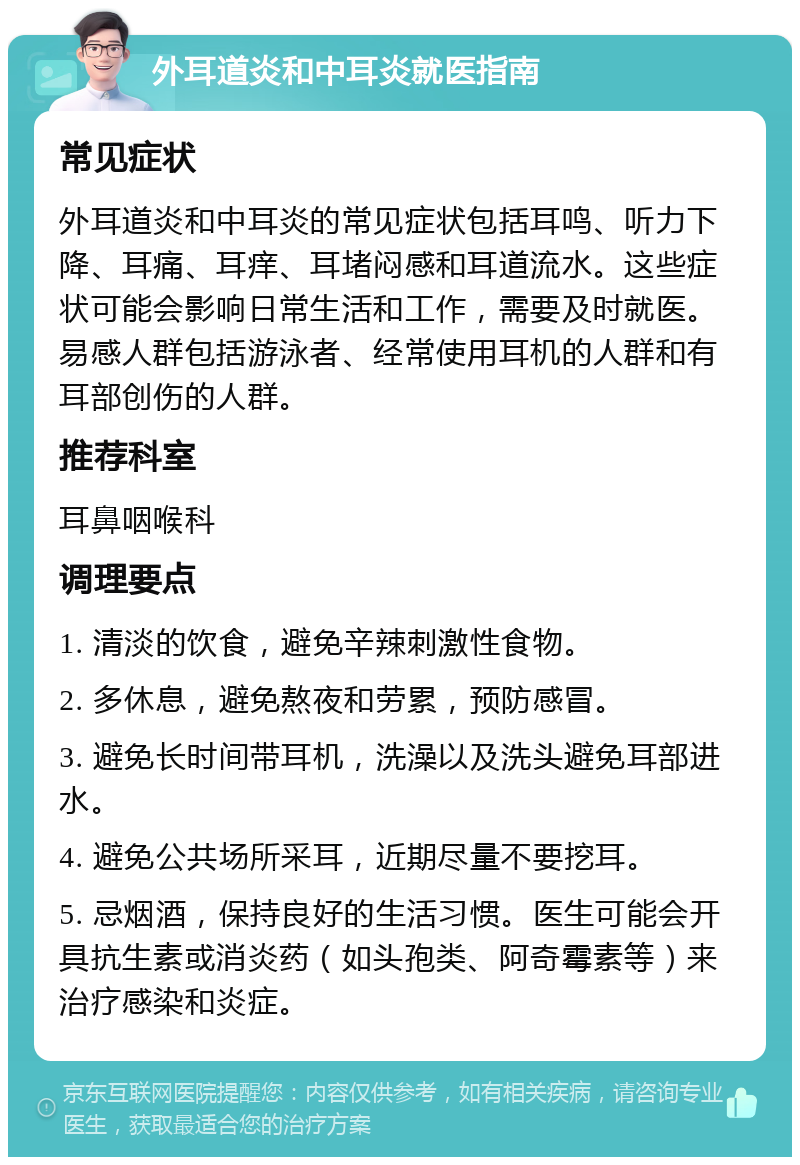 外耳道炎和中耳炎就医指南 常见症状 外耳道炎和中耳炎的常见症状包括耳鸣、听力下降、耳痛、耳痒、耳堵闷感和耳道流水。这些症状可能会影响日常生活和工作，需要及时就医。易感人群包括游泳者、经常使用耳机的人群和有耳部创伤的人群。 推荐科室 耳鼻咽喉科 调理要点 1. 清淡的饮食，避免辛辣刺激性食物。 2. 多休息，避免熬夜和劳累，预防感冒。 3. 避免长时间带耳机，洗澡以及洗头避免耳部进水。 4. 避免公共场所采耳，近期尽量不要挖耳。 5. 忌烟酒，保持良好的生活习惯。医生可能会开具抗生素或消炎药（如头孢类、阿奇霉素等）来治疗感染和炎症。