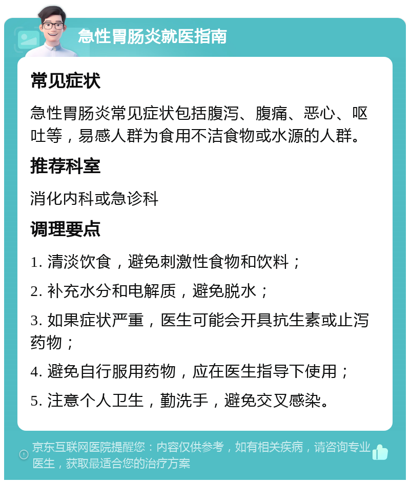 急性胃肠炎就医指南 常见症状 急性胃肠炎常见症状包括腹泻、腹痛、恶心、呕吐等，易感人群为食用不洁食物或水源的人群。 推荐科室 消化内科或急诊科 调理要点 1. 清淡饮食，避免刺激性食物和饮料； 2. 补充水分和电解质，避免脱水； 3. 如果症状严重，医生可能会开具抗生素或止泻药物； 4. 避免自行服用药物，应在医生指导下使用； 5. 注意个人卫生，勤洗手，避免交叉感染。