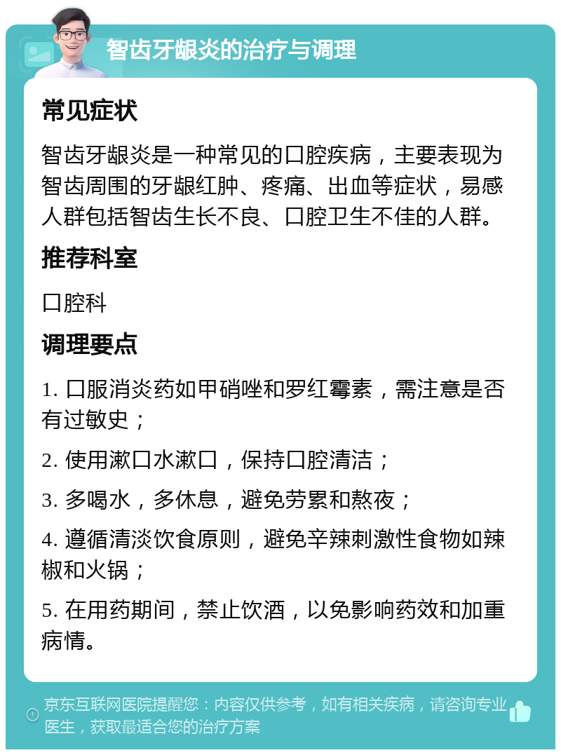 智齿牙龈炎的治疗与调理 常见症状 智齿牙龈炎是一种常见的口腔疾病，主要表现为智齿周围的牙龈红肿、疼痛、出血等症状，易感人群包括智齿生长不良、口腔卫生不佳的人群。 推荐科室 口腔科 调理要点 1. 口服消炎药如甲硝唑和罗红霉素，需注意是否有过敏史； 2. 使用漱口水漱口，保持口腔清洁； 3. 多喝水，多休息，避免劳累和熬夜； 4. 遵循清淡饮食原则，避免辛辣刺激性食物如辣椒和火锅； 5. 在用药期间，禁止饮酒，以免影响药效和加重病情。